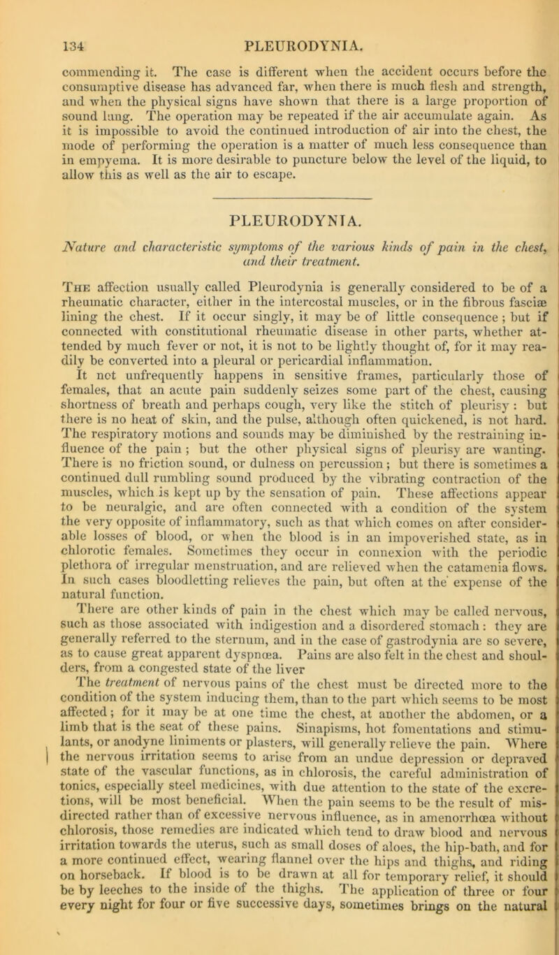 commending it. The case is different when the accident occurs before the consumptive disease has advanced far, when there is much tlesh and strength, and when the physical signs have shown that there is a large proportion of sound lung. The opei'ation may be repeated if the air accumulate again. As it is impossible to avoid the continued introduction of air into the chest, the mode of performing the operation is a matter of much less consequence than in empyema. It is more desirable to puncture below the level of the liquid, to allow this as well as the air to escape. PLEURODYNIA. Nature and characteristic symptoms of the various kinds of pain in the chest, I and their treatment. The affection usually called Pleurodynia is generally considered to be of a rheumatic character, either in the intercostal muscles, or in the fibrous fasciaj , lining the chest. If it occur singly, it may be of little consequence ; but if connected with constitutional rheumatic disease in other parts, whether at- tended by much fever or not, it is not to be lightly thought of, for it may rea- dily be converted into a pleural or pericardial inflammation. It not unfrequently happens in sensitive frames, particularly those of females, that an acute pain suddenly seizes some part of the chest, causing shortness of breath and perhaps cough, very like the stitch of pleurisy : but there is no heat of skin, and the pulse, although often quickened, is not hard. The respiratory motions and sounds may be diminished by the restraining in- fluence of the pain ; but the other physical signs of pleurisy are wanting. There is no friction sound, or dulness on percussion; but there is sometimes a continued dull rumbling sound produced by the vibrating contraction of the muscles, which is kept up by the sensation of pain. These affections appear to be neuralgic, and are often connected with a condition of the system the very opposite of inflammatory, such as that which comes on after consider- able losses of blood, or when the blood is in an impoverished state, as in chlorotic females. Sometimes they occur in connexion wdth the periodic plethora of irregular menstruation, and are relieved when the catamenia flows. In such cases bloodletting relieves the pain, but often at the expense of the natural function. There are other kinds of pain in the chest which may be called nervous, such as those associated with indigestion and a disordei’ed stomach: they are generally referred to the sternum, and in the case of gastrodynia are so severe, as to cause great apparent dyspnoea. Pains are also felt in the chest and shoul- ders, from a congested state of the liver The treatment of nervous pains of the chest must be directed more to the condition of the system inducing them, than to the part which seems to be most affected; for it may be at one time the chest, at another the abdomen, or a limb that is the seat of these pains. Sinapisms, hot fomentations and stimu- lants, or anodyne liniments or plasters, will generally relieve the pain. Where the nervous irritation seems to arise from an undue depression or depraved state of the vascular functions, as in chlorosis, the careful administration of tonics, especially steel medicines, with due attention to the state of the excre- tions, will be most beneficial. When the pain seems to be the result of mis- directed rather than of excessive nervous influence, as in amenorrhcea without chlorosis, those remedies are indicated which tend to draw blood and nervous irritation towards the uterus, such as small doses of aloes, the hip-bath, and for a more continued effect, wearing flannel over the hips and thighs, and riding on horseback. If blood is to be drawn at all for temporary relief, it should be by leeches to the inside of the thighs. The application of three or four every night for four or five successive days, sometimes brings on the natural