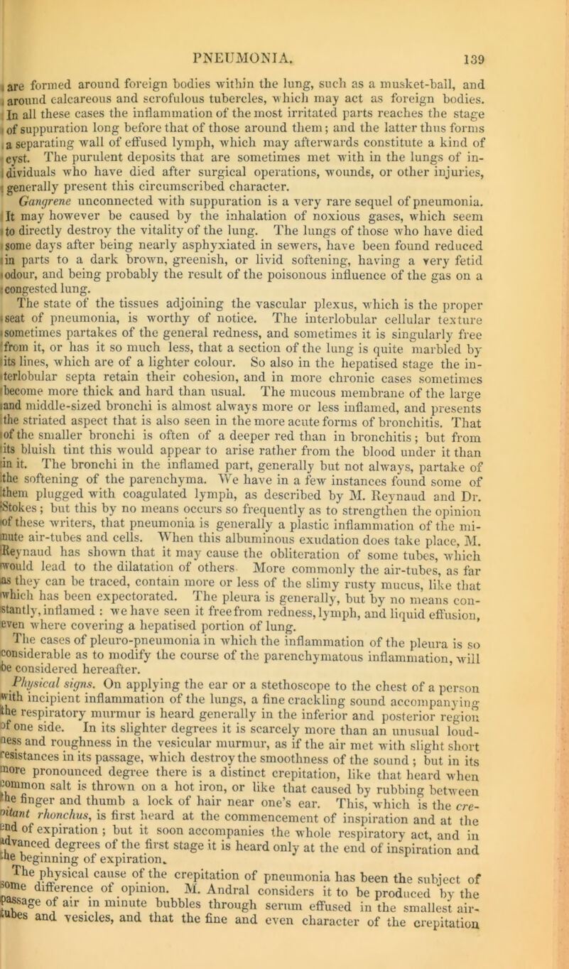 I are formed around foreign bodies within the lung, such as a musket-ball, and »around calcareous and scrofulous tubercles, which may act as foreign bodies. 1 In all these cases the inflammation of the most irritated parts reaches the stage (of suppuration long before that of those around them; and the latter thus forms .a separating wall of effused lymph, which may afterwards constitute a kind of ■ cyst. The purulent deposits that are sometimes met with in the lungs of in- Idlviduals who have died after surgical operations, woixnds, or other injuries, f generally present this circumscribed character. Gangrene unconnected with suppuration is a very rare sequel of pneumonia. It may however be caused by the inhalation of noxious gases, w hich seem I to directly destroy the vitality of the lung. The lungs of those w'ho have died I some days after being nearly asphyxiated in sewers, have been found reduced I in parts to a dark brown, greenish, or livid softening, having a very fetid lodour, and being probably the result of the poisonous influence of the gas on a fcongestcd lung. The state of the tissues adjoining the vascular plexus, which is the proper • seat of pneumonia, is worthy of notice. The interlobular cellular texture isometimes partakes of the general redness, and sometimes it is singularly free 'from it, or has it so much less, that a section of the lung is quite marbled by fits lines, which are of a lighter colour. So also in the hepatised stage the in- iterlobular septa retain their cohesion, and in more chronic cases sometimes Ibecome more thick and hard than usual. The mucous membrane of the large land middle-sized bronchi is almost always more or less inflamed, and presents ithe striated aspect that is also seen in the more acute forms of bronchitis. That (of the smaller bronchi is often of a deeper red than in bronchitis; but from Ills bluish tint this would appear to arise rather from the blood under it than lin it. The bronchi in the inflamed part, generally but not always, partake of ithe softening of the parenchyma. We have in a few instances found some of ithem plugged with coagulated lymph, as described by M. Reynaud and Dr. fStokes ; but this by no means occurs so frequently as to strengthen the opinion •of these writers, that pneumonia is generally a plastic inflammation of the mi- mute air-tubes and cells. When this albuminous exudation does take place, M. iReynaud has shown that it may cause the obliteration of some tubes, Avhich would lead to the dilatation of others More commonly the air-tubes, as far as they can be traced, contain more or less of the slimy rinsty mucus, like that which has been expectorated. The pleura is generally, but by no means con- stantly, inflamed : \vehave seen it freefrom redness,lymph, and liquid eft'usion, even where covering a hepatised portion of lung. ’ The cases of pleuro-pneumonia in which the inflammation of the pleura is so considerable as to modify the course of the parenchymatous inflammation, Avill oe considered hereafter. Physical signs. On applying the ear or a stethoscope to the chest of a person jffith incipient inflammation of the lungs, a fine crackling sound accompanying ihe respiratory murmur is heard generally in the inferior and posterior region Df one side. In its slighter degrees it is scarcely more than an unusual loud- ness and roughness in the vesicular murmur, as if the air met with slight short resistances in its passage, which destroy the smoothness of the sound ; but in its more pronounced degree there is a distinct crepitation, like that heard when common salt is thrown on a hot iron, or like that caused by rubbing between the finger and thumb a lock of hair near one’s ear. This, which is the cre- f^itant rhonchus, is first heard at the commencement of inspiration and at the end of expiration ; but it soon accompanies the whole respiratory act and in advanced degrees of the first stage it is heard only at the end of inspiration and tne beginning of expiration., ^ physical cause of the crepitation of pneumonia has been the subject of »ome difference of opinion. M. Andral considers it to be produced by the P^age of air in minute bubbles through serum effused in the smallest air- idDes and vesicles, and that the fine and even character of the crepitation