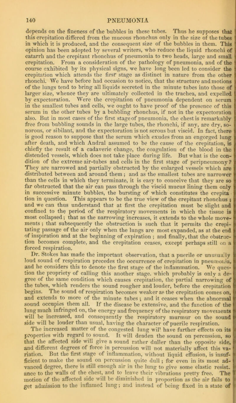 depends on the fineness of the bubbles in these tubes. Thus he supposes that this crepitation differed from the mucous rhonchus only in the size of the tubes in which it is produced, and the consequent size of the bubbles in them. This opinion has been adopted by several writers, who reduce the liquid rhonchi of catarrh and the crepitant rhonchus of pneumonia to tAvo heads, large and small crepitation. From a consideration of the pathology of pneumonia, and of the course exhibited by its physical signs, we have long been led to consider the crepitation which attends the first* stage as distinct in nature from the other rhonchi. We have before had occasion to notice, that the structure and motions of the lungs tend to bring all liquids secreted in the minute tubes into those of larger size, whence they are ultimately collected in the trachea, and expelled by expectoration. Were the crepitation of pneumonia dependent on serum in the smallest tubes and cells, we ought to have proof of the presence of this serum in the other tubes by a bubbling rhonchus, if not in the expectoration also. But in most cases of the first stage of pneumonia, the chest is remarkably free from bubbling sounds in the large tubes, the rhonchi, if any, are dry, so- norous, or sibilant, and the expectoration is not serous but viscid. In fact, there is good reason to suppose that the serum which exudes from an engorged lung after death, and which Andral assumed to be the cause of the crepitation, is chiefly the result of a cadaveric change, the coagulation of the blood in the distended vessels, which does not take place during life. But what is the con- dition of the extreme air-tubes and cells in the first stage of peripneumony ? They are narrowed and partially obstructed by the enlarged vessels which are distributed between and around them ; and as the smallest tubes are narrower than the cells in which they terminate, it is easy to conceive that they are so far obstructed that the air can pass through the viscid mucus lining them only in successive minute bubbles, the bursting of Avhich constitutes the crepita tion in question. This appears to be the true view of the crepitant rhonchus ; and we can thus understand that at first the crepitation must be slight and confined to the period of the respiratory movements in Avhich the tissue is most collapsed; that as the narroAving increases, it extends to the whole move- ments ; that subsequently the obstruction is such that it permits the crepi- tating passage of the air only AA^hen the lungs are most expanded, as at the end of inspiration and at the beginning of expiration ; and finally, that the obstruc- tion becomes complete, and the crepitation ceases, except perhaps still on a forced respiration. Dr. Stokes has made the important observation, that a puerile or unusuiiily loud sound of respiration precedes the occurrence of crepitation in pneunioiJa, and he considers this to denote the first stage of the inflammation. We ques- tion the propriety of calling this another stage, which probably is only a de- gree of the same condition Avhich causes crepitation, the partial narrowing of the tubes, which renders the sound rougher and louder, before the crepitation begins. The sound of respiration becomes weaker as the crepitation comes on, and extends to more of the minute tubes •, and it ceases when the abnormal sound occupies them all. If the disease be extensive, and the function of the lung much infringed on, the energy and frequency of the respiratory movements will be increased, and consequently the respiratory murmur on the sound side will be louder than usual, having the character of puerile respiration. The increased matter of the congested lung wil’ have further effects on its f/’operties Avith regard to sound. It will deaden the sound on percussion, so v that the affected side will give a sound rather duller than the opposite side, * and different degrees of force in percussion Avill not materially affect this va- riation. But the first stage of inflammation, Avithout liquid effusion, is insuf- ^ ficient to make the sound on percussion quite dull ; for even in its most ad- vanced degree, there is still enough air in the lung to give some elastic resist- ' ance to the walls of the chest, and to leave their vibrations pretty free. The motion of the affected side Avill be diminished in j)roportion as the air fails to ^ get admission to the inflamed lung; and instead of being fixed in a state of