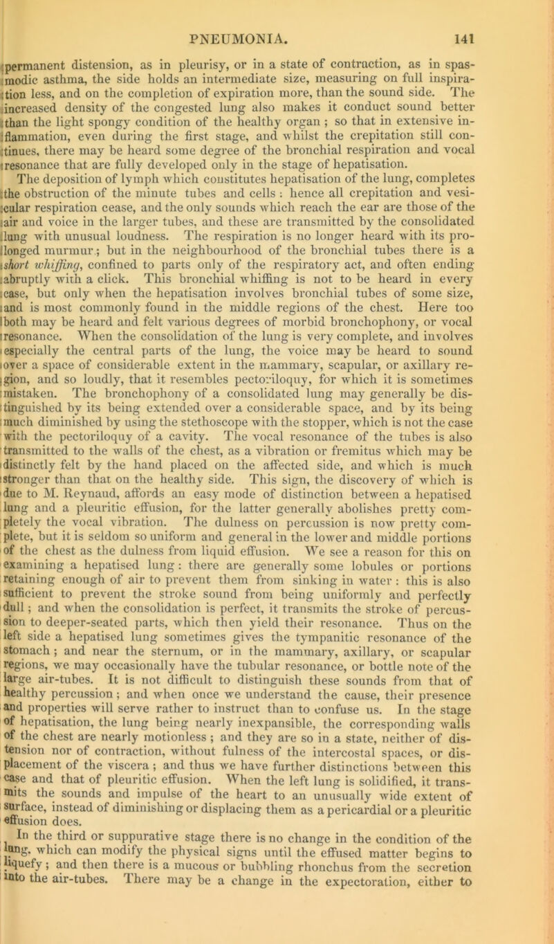 jpermanent distension, as in pleurisy, or in a state of contraction, as in spas- ■modic asthma, the side holds an intermediate size, measuring on full inspira- Ition less, and on the completion of expiration more, than the sound side. The increased density of the congested lung also makes it conduct sound better jthan the light spongy condition of the healthy organ ; so that in extensive in- Ifiammation, even during the first stage, and whilst the crepitation still con- ;tinues, there may be heard some degree of the bronchial respiration and vocal I resonance that are fully developed only in the stage of hepatisation. The deposition of lymph Avhich constitutes hepatisation of the lung, completes :the obstruction of the minute tubes and cells : hence all crepitation and vesi- ,'cular respiration cease, and the only sounds which reach the ear are those of the fair and voice in the larger tubes, and these are transmitted by the consolidated Hung with unusual loudness. The respiration is no longer heard w’ith its pro- llonged murmur; hut in the neighbourhood of the bronchial tubes there is a xshort whiffing, confined to parts only of the respiratory act, and often ending (abruptly with a click. This bronchial whiflang is not to be heard in every lease, but only when the hepatisation involves bronchial tubes of some size, land is most commonly found in the middle regions of the chest. Here too I both may be heard and felt various degrees of morbid bronchophony, or vocal iresonance. When the consolidation of the lung is very complete, and involves I especially the central parts of the lung, the voice may be heard to sound lOver a space of considerable extent in the mammary, scapular, or axillary re- igion, and so loudly, that it resembles pectoriloquy, for which it is sometimes I mistaken. The bronchophony of a consolidated lung may generally be dis- Itinguished by its being extended over a considerable space, and by its being imuch diminished by using the stethoscope with the stopper, which is not the case with the pectoriloquy of a cavity. The vocal resonance of the tubes is also [transmitted to the walls of the chest, as a vibration or fremitus which may be idistinctly felt by the hand placed on the affected side, and which is much istronger than that on the healthy side. This sign, the discovery of which is I due to M. Reynaud, affords an easy mode of distinction between a hepatised lung and a pleuritic effusion, for the latter generally abolishes pretty com- pletely the vocal vibration. The dulness on percussion is now pretty com- plete, but it is seldom so uniform and general in the lower and middle portions I of the chest as the dulness from liquid effusion. We see a reason for this on ' examining a hepatised lung: there are generally some lobules or portions retaining enough of air to prevent them from sinking in water: this is also I sufficient to prevent the stroke sound from being uniformly and perfectly idull; and when the consolidation is perfect, it transmits the stroke of percus- sion to deeper-seated parts, which then yield their resonance. Thus on the left side a hepatised lung sometimes gives the tympanitic resonance of the stomach ; and near the sternum, or in the mammary, axillary, or scapular regions, we may occasionally have the tubular resonance, or bottle note of the large air-tubes. It is not difficult to distinguish these sounds from that of healthy percussion ; and when once we understand the cause, their presence and properties will serve rather to instruct than to confuse us. In the stage of hepatisation, the lung being nearly inexpansible, the corresponding walls of the chest are nearly motionless ; and they are so in a state, neither of dis- tension nor of contraction, without fulness of the intercostal spaces, or dis- placement of the viscera ; and thus we have further distinctions between this case and that of pleuritic effusion. When the left lung is solidified, it trans- mits the sounds and impulse of the heart to an unusually wide extent of ' surface, instead of diminishing or displacing them as a pericardial or a pleuritic affusion does. In the third or suppurative stage there is no change in the condition of the ung. which can modify the physical signs until the effused matter begins to liquefy; and then there is a mucous or bubbling rhonchus from the secretion mto the air-tubes. T. here may be a change in the expectoration, either to