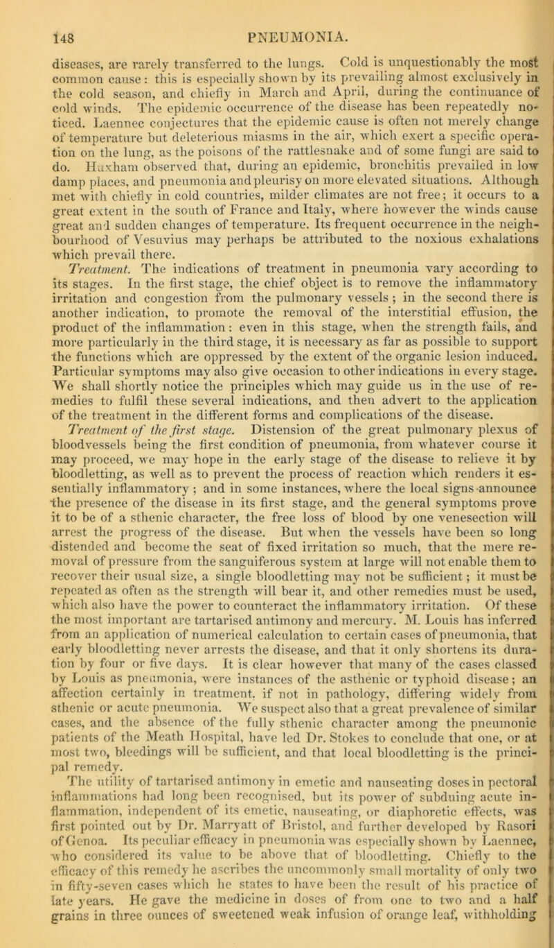 diseases, are rarely transferred to the lungs. Cold is unquestionably the most common cause: this is especially shown by its prevailing almost exclusively in the cold season, and chietiy in Marcdi and April, during the continuance of cold winds. Tlie epidemic occurrence of the disease has been repeatedly no- ticed. Imennec conjectures that the epidemic cause is often not merely change of temperature but deleterious miasms in the air, which exert a specific opera- tion on the lung, as the poisons of the rattlesnake and of some fungi are said to do. Huxham observed that, during an epidemic, bronchitis prevailed in low- damp places, and pneumonia and pleurisy on more elevated situations. Although met with chiefly in cold countries, milder climates are not free; it occurs to a great extent in the south of France and Italy, where however the winds cause great and sudden changes of temperature. Its frequent occurrence in the neigh- bourhood of Vesuvius may perhaps be attributed to the noxious exhalations which prevail there. Treatment. The indications of treatment in pneumonia vary according to its stages. In the first stage, the chief object is to remove the inflammatory' irritation and congestion from the pulmonary vessels ; in the second there is another indication, to promote the removal of the interstitial effusion, the product of the inflammation: even in this stage, when the strength fails, and more particularly in the third stage, it is necessary as far as possible to support the functions which are oppressed by the extent of the organic lesion induced. Particular symptoms may also give occasion to other indications in every stage. We shall shortly notice the principles w'hich may guide us in the use of re- medies to fulfil these several indications, and then advert to the application of the treatment in the different forms and complications of the disease. Treatment of the first stage. Distension of the great pulmonary plexus of bloodvessels being the first condition of pneumonia, from whatever course it may proceed, we may hope in the early stage of the disease to relieve it by bloodletting, as well as to prevent the process of reaction which renders it es- sentially inflammatory ; and in some instances, where the local signs announce the presence of the disease in its first stage, and the general symptoms prove it to be of a sthenic character, the free loss of blood by one venesection will arrest the progress of the disease. But when the vessels have been so long distended and become the seat of fixed irritation so much, that the mere re- moval of pressure from the sanguiferous system at large will not enable them to recover their usual size, a single bloodletting may' not be sufficient; it must be repeated as often as the strength will bear it, and other remedies must be used, which also have the power to counteract the inflammatory irritation. Of these the most important are tartarised antimony and mercury. M. Louis has inferred from an application of numerical calculation to certain cases of pneumonia, that early bloodletting never arrests the disease, and that it only shortens its dura- tion by four or five days. It is clear however that many of the cases classed by Louis as pneumonia, w’ere instances of the asthenic or typhoid disease; an affection certainly in treatment, if not in pathology, differing widely' from stlienic or acute pneumonia. We suspect also that a great prevalence of similar cases, and the absence of the fully sthenic character among the pneumonic patients of the Meath Ilosjfital, have led Dr. Stokes to conclude that one, or at most two, bleedings will be sufficient, and that local bloodletting is the princi- pal remedy. The iitility of tartarised antimony in emetic and nauseating doses in pectoral inflammations had long been recognised, but its po-^ver of subduing acute in- flammation, independent of its emetic, nauseating, or diaphoretic effects, was first pointed out by Dr. Marryatt of Bristol, and further developed by Rasori of Genoa. Its peculiar efficacy in pneumonia was especially shown by I.aennec, who considered its value to be above that of bloodletting. Chiefly' to the efficacy of this remedy he ascribes the uncommonly small mortality of only two in fifty-.seven cases which he states to have been the result of his practice of late years. He gave the medicine in doses of from one to two and a half grains in three ounces of sweetened weak infusion of orange leaf, withholding