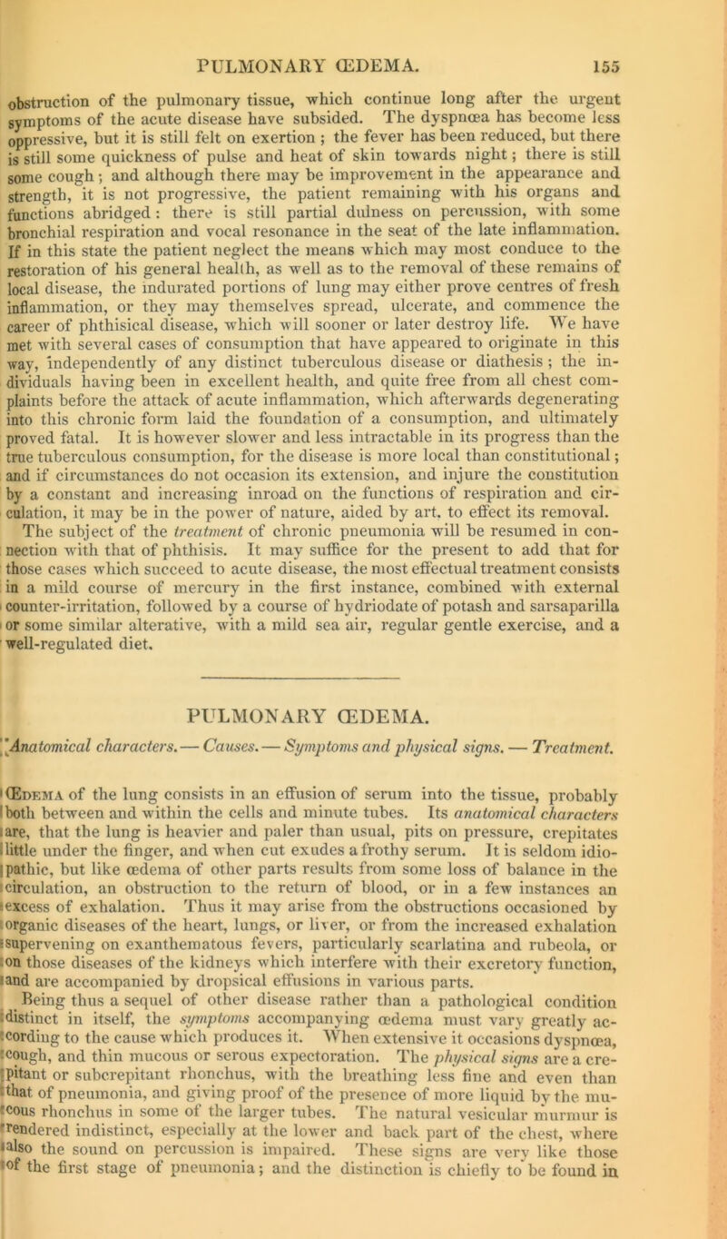 obstruction of the pulmonary tissue, which continue long after the urgent symptoms of the acute disease have subsided. The dyspnoea has become less oppressive, but it is still felt on exertion ; the fever has been reduced, but there is still some quickness of pulse and heat of skin towards night; there is still some cough ; and although there may be improvement in the appearance and strength, it is not progressive, the patient remaining with his organs and functions abridged : there is still partial dulness on percussion, with some bronchial respiration and vocal resonance in the seat of the late inflammation. If in this state the patient neglect the means which may most conduce to the restoration of his general health, as well as to the removal of these remains of local disease, the indurated portions of lung may either prove centres of fresh inflammation, or they may themselves spread, ulcerate, and commence the career of phthisical disease, which will sooner or later destroy life. We have met with several cases of consumption that have appeared to originate in this way, independently of any distinct tuberculous disease or diathesis ; the in- dividuals having been in excellent health, and quite free from all chest com- plaints before the attack of acute inflammation, which afterwards degenerating into this chronic form laid the foundation of a consumption, and ultimately proved fatal. It is however slower and less intractable in its progress than the true tuberculous consumption, for the disease is more local than constitutional; and if circumstances do not occasion its extension, and injure the constitution by a constant and increasing inroad on the functions of respiration and cir- culation, it may be in the power of nature, aided by art. to effect its removal. The subject of the treatment of chronic pneumonia will be resumed in con- ; nection with that of phthisis. It may suffice for the present to add that for those cases which succeed to acute disease, the most effectual treatment consists in a mild course of mercury in the first instance, combined with external I counter-irritation, followed by a course of hydriodate of potash and sarsaparilla I or some similar alterative, with a mild sea air, regular gentle exercise, and a well-regulated diet. PULMONARY (EDEMA. \\Anatomical charactei's. — Causes. — Symptoms and physical signs. — Treatment. KEdema of the lung consists in an effusion of serum into the tissue, probably I both between and within the cells and minute tubes. Its anatomical characters I are, that the lung is heavier and paler than usual, pits on pressure, crepitates llittle under the finger, and when cut exudes a frothy serum. It is seldom idio- Ipathic, but like oedema of other parts results from some loss of balance in the circulation, an obstruction to the return of blood, or in a few instances an excess of exhalation. Thus it may arise from the obstructions occasioned by [organic diseases of the heart, lungs, or liver, or from the increased exhalation [Supervening on exanthematous fevers, particularly scarlatina and rubeola, or :on those diseases of the kidneys which interfere with their excretory function, land are accompanied by dropsical effusions in various parts. Being thus a sequel of other disease rather than a pathological condition Idistinct in itself, the symptoms accompanying oedema must vary greatly ac- cording to the cause which produces it. When extensive it occasions dyspnoea, cough, and thin mucous or serous expectoration. The physical signs are a cre- {pitant or subcrepitant rhonchus, with the breathing less fine and even than Ithat of pneumonia, and giving proof of the presence of more liquid by the mu- fcous rhonchus in some ot the larger tubes. The natural vesicular murmur is tendered indistinct, especially at the lower and back part of the chest, where •also the sound on percussion is impaired. These signs are very like those •of the first stage of pneumonia; and the distinction is chiefly to’ be found iu