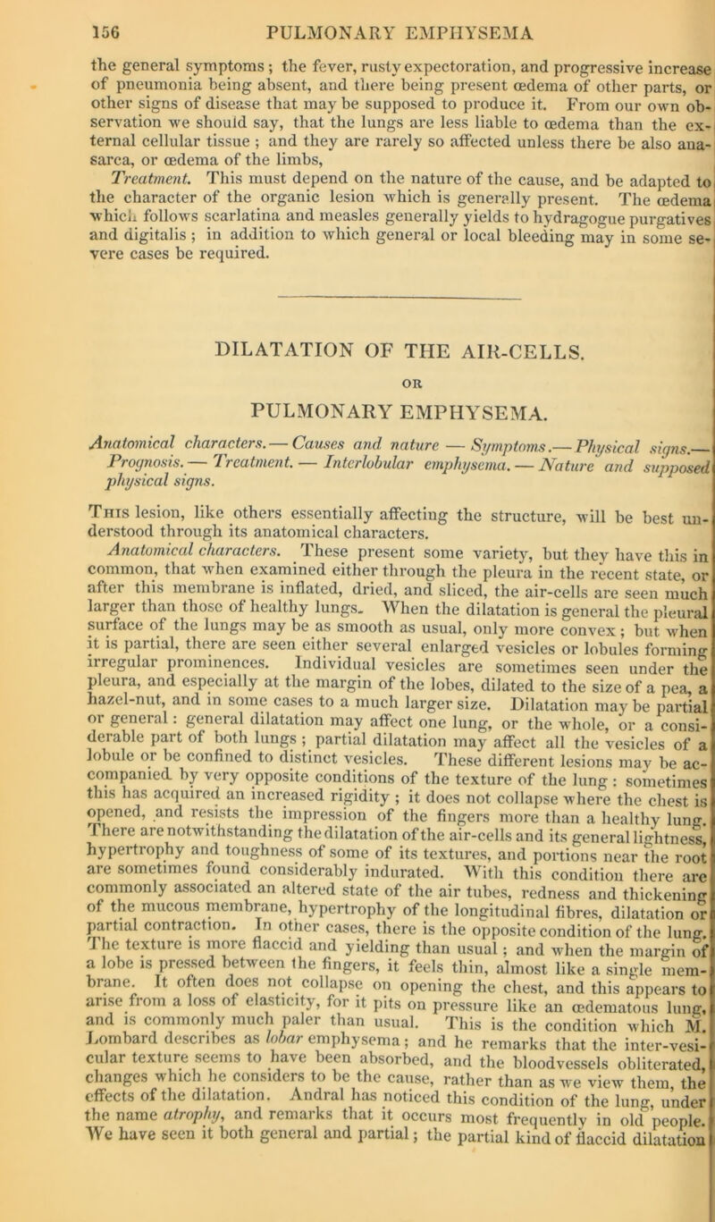 the general symptoms ; the fever, rusty expectoration, and progressive increase of pneumonia being absent, and there being present oedema of other parts, or other signs of disease that may be supposed to produce it. From our own ob- servation we should say, that the lungs are less liable to oedema than the ox-1 ternal cellular tissue ; and they are rarely so affected unless there be also ana- sarca, or oedema of the limbs. Treatment. This must depend on the nature of the cause, and be adapted tO( the character of the organic lesion which is generally present. The oedema| ■whicii follows scarlatina and measles generally yields to hydragogue purgatives | and digitalis ; in addition to which general or local bleeding may in some se- vere cases be required. DILATATION OF THE AIR-CELLS. OR PULMONARY EMPHYSEMA. Anatomical characters. — Causes and nature — Symptoms.— Physical signs. Prognosis. I reatment.—— Interlobular emphysema. — Nature atid supposed physical signs. This lesion, like others essentially affecting the structure, will be best un- derstood through its anatomical characters. Anatomical characters. These present some variety, but they have this in common, that when examined either through the pleura in the recent state, or after this membiane is inflated, dried, and sliced, the air-cells are seen much larger than those of healthy lungs. When the dilatation is general the pleural surface of the lungs may be as smooth as usual, only more convex; but when it is partial, there are seen either several enlarged vesicles or lobules forming irregular prominences. Individual vesicles are sometimes seen under the pleura, and especially at the margin of the lobes, dilated to the size of a pea, a hazel-nut, and in some cases to a much larger size. Dilatation may be partial or general. general dilatation may affect one lung, or the whole, or a consi- derable part of both lungs; partial dilatation may affect all the vesicles of a lobule or be confined to distinct vesicles. These different lesions may be ac- companied by very opposite conditions of the texture of the lung : sometimes this has acquired an increased rigidity ; it does not collapse where the chest is opened, and resists the impression of the fingers more than a healthy lung. There are notwithstanding the dilatation of the air-cells and its general lightness hypertrophy and toughness of some of its textures, and portions near the root are sometimes found considerably indurated. With this condition there are commonly associated an altered state of the air tubes, redness and thickening of the mucous membrane, hypertrophy of the longitudinal fibres, dilatation or partial contraction. In other cases, there is the opposite condition of the lung. The texture is flaccid and yielding than usual; and when the margin of a lobe IS pressed between the fingers, it feels thin, almost like a single mem-1 brane. It often (mes not collapse on opening the chest, and this appears to arise from a loss of elasticity, for it pits on pressure like an cedematous lung, and IS commonly much paler than usual. This is the condition which M. Lombard describes as emphysema; and he remarks that the inter-vesi- cular texture seems to have been absorbed, and the bloodvessels obliterated, clitingcs wnich I16 considers to be tbe enuse, rather than as we view them the effects of the dilatation. Andral has noticed this condition of the lung, under the name atrophy, and remarks that it occurs most frequently in old people. We have seen it both general and partial; the partial kind of flaccid dilatation