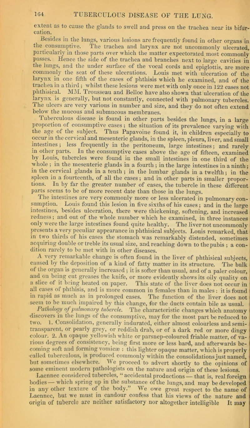 extent as to cause the glands to SAvell and press on the trachea near its bifur- cation. Besides in tlie lungs, various lesions are frequently found in other organs in the consumptive. The trachea and larynx are not uncommonly ulcerated, particularly in those parts over Avhich the matter expectorated most commonly passes. Hence the side of the trachea and branches next to large cavities in the lungs, and the under surface of the vocal cords and epiglottis, are more commonly the seat of these ulcerations. Louis met with ulceration of the larynx in one fifth of the cases of phthisis which he examined, and of the trachea in a third ; w hilst these lesions were met with only once in 122 cases not phthisical. MM. Trousseau and Belloc have also shown that ulceration of the laiynx is generally, but not constantly, connected with pulmonary tubercles. The ulcers are very various in number and size, and they do not often extend below the mucous and submucous membranes. Tuberculous disease is found in other parts besides the lungs, in a large proportion of consumptive cases ; the situation of its prevalence varying with the age of the subject. Thus Papavoine found it, in children especially to occur in the cervical and mesenteric glands, in the spleen, pleura, liver, and small intestines ; less frequently in the peritoneum, large intestines; and rarely in other parts. In the consumptive cases above the age of fifteen, examined by Louis, tubercles were found in the small intestines in one third of the whole ; in the mesenteric glands in a fourth ; in the large intestines in a ninth; in the cervical glands in a tenth ; in the lumbar glands in a twelfth; in the spleen in a fourteenth, of all the cases; and in other parts in smaller propor- tions. In by far the greater number of cases, the tubercle in these ditferent parts seems to be of more recent date than those in the lungs. The intestines are very commonly more or less ulcerated in pulmonary con- sumption. Louis found this lesion in five sixths of his cases ; and in the large intestines, besides ulceration, there were thickening, softening, and increased ^ redness; and out of the wdiole number which he examined, in three instances i only w'ere the large intestines found quite healthy. The liver not uncommonly i presents a very peculiar appearance in phthisical subjects. Louis remarked, that I in t\yo thirds of his cases the stomach was remarkably distended, sometimes i acquiring double or treble its usual size, and reaching down to the pubis ; a con- i dition rarely to be met with in other diseases. i A very remarkable change is often found in the liver of phthisical subjects, j caused by the deposition of a kind of fatty matter in its structure. The bulk I of the organ is generally increased ; it is softer than usual, and of a paler colour, I and on being cut greases the knife, or more evidently shows its oily quality on | a slice of it being lieated on paper. This state of the liver does not occur in all cases of phthisis, and is more common in females than in males: it is found in rapid as much as in prolonged cases. The function of the liver does not seem to be much impaired by tliis change, for the ducts contain bile as usual. Pathologjf of pulmonary tubercle. The characteristic changes which anatomy discovers in the lungs of the consumptive, may for the most part be reduced to two. 1. Consolidation, generally indurated, either almost colourless and semi- transparent, or pearly grey, or reddish drab, or of a dark red or more dingy colour. 2. An opaque yellowish white or parsnep-coloured friable matter, of va- rious degrees of consistency, being first more or less hard, and afterwards be- coming soft and forming vomiem : this lighter opaque matter, which is properly -called tuberculous, is produced commonly within the consolidations just named, but sometimes elsewhere. AVe proceed to advert shortly to the opinions of some eminent modern pathologists on the nature and origin of these lesions. Laennec considered tubercles, “ accidental productions — that is, real foreign bodies — which spring np in the substance of the lungs, and may be developed in any other texture of the body.” We owe great respect to the name of Laennec, but we must in candour confess that his views of the nature and origin of tubercle are neither satisfactory nor altogether intelligible It may