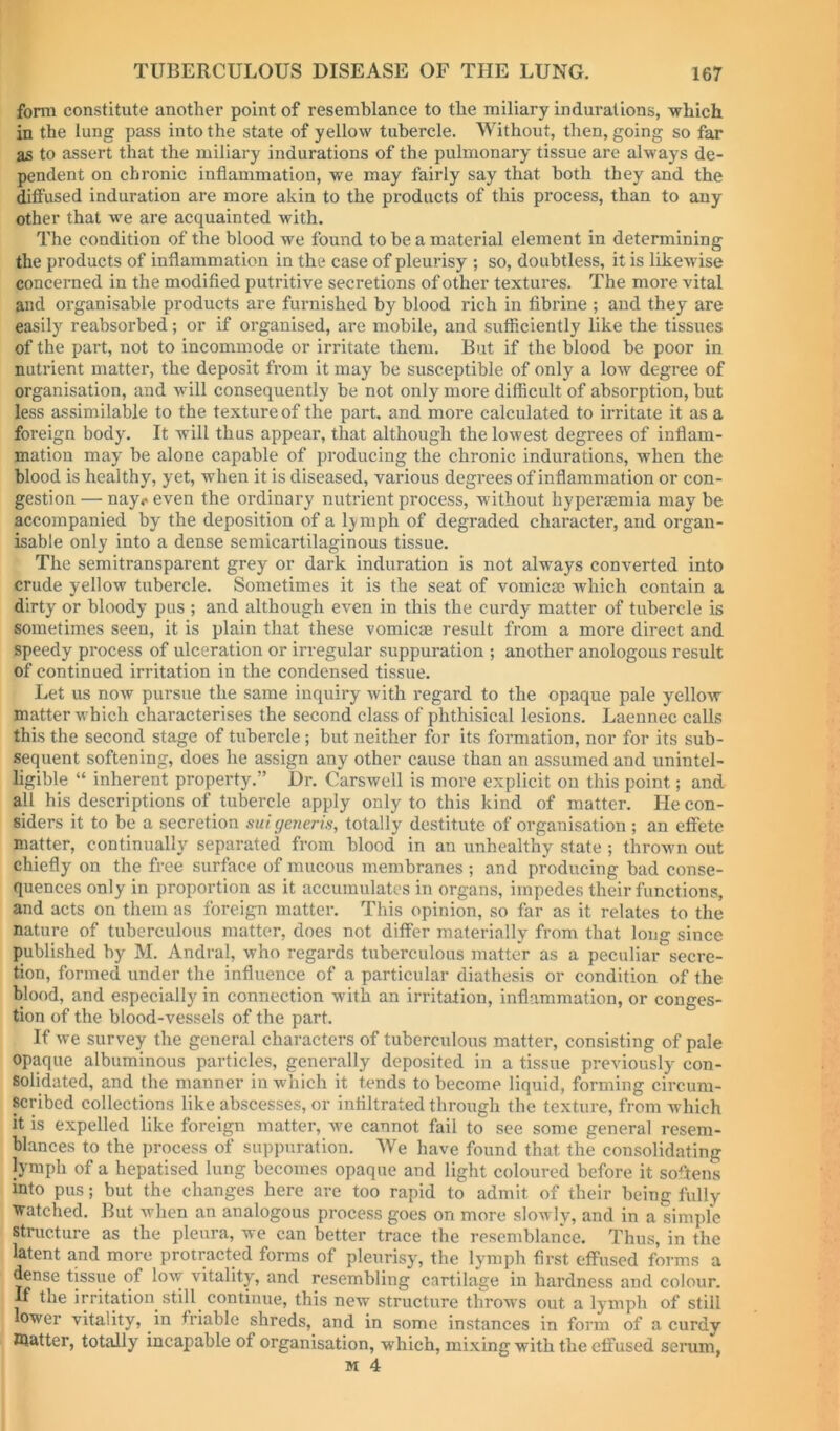 form constitute another point of resemblance to the miliary indurations, which in the lung pass into the state of yellow tubercle. Without, then, going so far as to assert that the miliary indurations of the pulmonary tissue are always de- pendent on chronic inflammation, we may fairly say that both they and the diffused induration are more akin to the products of this process, than to any other that we are acquainted with. The condition of the blood we found to be a material element in determining the products of inflammation in the case of pleurisy ; so, doubtless, it is likewise concerned in the modified putritive secretions of other textures. The more vital and organisable products are furnished by blood rich in fibrine ; and they are easily reabsorbed; or if organised, are mobile, and sufficiently like the tissues of the part, not to incommode or irritate them. But if the blood be poor in nutrient matter, the deposit from it may be susceptible of only a low degree of organisation, and will consequently be not only more difficult of absorption, but less assimilable to the texture of the part, and more calculated to irritate it as a foreign body. It will thus appear, that although the lowest degrees of inflam- mation may be alone capable of producing the chronic indurations, when the blood is healthy, yet, when it is diseased, various degrees of inflammation or con- gestion — nay., even the ordinary nutrient process, without hypersemia may be accompanied by the deposition of a Ij^mph of degraded character, and organ- isable only into a dense semicartilaginous tissue. The semitransparent grey or dark induration is not always converted into crude yellow tubercle. Sometimes it is the seat of vomicae which contain a dirty or bloody pus ; and although even in this the curdy matter of tubercle is sometimes seen, it is plain that these vomicae result from a more direct and speedy process of ulceration or irregular suppuration ; another anologous result of continued irritation in the condensed tissue. Let us now pursue the same inquiry with regard to the opaque pale yellow matter which characterises the second class of phthisical lesions. Laennec calls this the second stage of tubercle; but neither for its formation, nor for its sub- sequent softening, does he assign any other cause than an assumed and unintel- ligible “ inherent property.” Dr. Carswell is more explicit on this point; and all his descriptions of tubercle apply only to this kind of matter. He con- siders it to be a secretion suigeneris, totally destitute of organisation ; an effete matter, continually separated from blood in an unhealthy state ; thrown out chiefly on the free surface of mucous membranes ; and producing bad conse- quences only in proportion as it accumulates in organs, impedes their functions, and acts on them as foreign matter. This opinion, so far as it relates to the nature of tuberculous matter, does not differ materially from that long since published by M. Andral, who regards tuberculous matter as a peculiar secre- tion, formed under the influence of a particular diathesis or condition of the blood, and especially in connection with an irritation, inflammation, or conges- tion of the blood-vessels of the part. If we survey the general characters of tuberculous matter, consisting of pale opaque albuminous particles, generally deposited in a tissue previously con- solidated, and the manner in which it tends to become liquid, forming circum- scribed collections like abscesses, or infiltrated through the texture, from which it is expelled like foreign matter, we cannot fail to see some general resem- blances to the process of suppuration. We have found that the consolidating lymph of a hepatised lung becomes opaque and light coloured before it softens into pus; but the changes here are too rapid to admit of their being fully watched. But when an analogous process goes on more slowly, and in a simple structure as the pleura, we can better trace the resemblance. Thus, in the latent and more protracted forms of pleurisy, the lymph first effused forms a dense tissue of low vitality, and resembling cartilage in hardness and colour. If the irritation still continue, this new structure throws out a lymph of still lower vitality, in friable shreds, and in some instances in form of a curdy Blatter, totally incapable of organisation, which, mixing with the effused serum,
