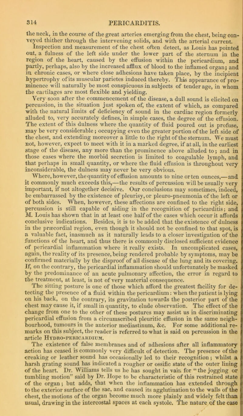the neck, in the course of the great arteries emerging from the chest, being con- veyed thither through the intervening solids, and with the arterial current. Inspection and measurement of the chest often detect, as Louis has pointed out, a fulness of the left side under the lower part of the sternum in the region of the heart, caused by the effusion within the pericardium, and partly, perhaps, also by the increased afflux of blood to the inflamed organ; and in. chronic cases, or where close adhesions have taken place, by the incipient hypertrophy of its muscular parietes induced thereby. This appearance of pro- minence will naturally be most conspicuous in subjects of tender age, in whom the cartilages are most flexible and yielding. Very soon after the commencement of the disease, a dull sound is elicited on percussion, in the situation just spoken of, the extent of wfflich, as compared with the natural limits of deficiency of sound in the cardiac region formerly alluded to, very accurately defines, in simple cases, the degree of the effusion. The extent of this dulness where the quantity of fluid poured out is profuse, may be very considerable ; occupying even the greater portion of the left side of the chest, and extending moreover a little to the right of the sternum. We must not, however, expect to meet Avith it in a marked degree, if at all, in the earliest stage of the disease, any more than the prominence above alluded to; and in those cases where the morbid secretion is limited to coagulable lymph, and that perhaps in small quantity, or where the fluid effusion is throughout very inconsiderable, the dulness may never be very obvious. Where, however, the quantity of effusion amounts to nine orten ounces,—and it commonly much exceeds this,—the results of percussion will be usually very important, if not altogether decisive. Our conclusions may sometimes, indeed, be embarrassed by the existence of pleurisy, or pleuro-pneumonia of the left or of both sides. When, however, these affections are confined to the right side, percussion is still capable of aiding in the recognition of pericarditis; and M. Louis has shown that in at least one half of the cases which occur it affords conclusive indications. Besides, it is to be added that the existence of dulness in the praccordial region, even though it should not be confined to that spot, is a valuable fact, inasmuch as it naturally leads to a closer investigation of the functions of the heart, and thus there is commonly disclosed sufficient evidence of pericardial inflammation where it really exists. In uncomplicated cases, again, the reality of its presence, being rendered probable by symptoms, may be confirmed materially by the disproof of all disease of the lung and its covering. If, on the contrary, the pericardial inflammation should unfortunately be masked by the predominance of an acute pulmonary affection, the error in regard to the treatment, at least, is not of very material consequence. The sitting posture is one of those which afford the greatest fhcility for de- tecting the presence of a fluid within the pericardium: when the patient is lying on his back, on the contrary, its gravitation towards the posterior part of the chest may cause it, if small in quantity, to elude observation. The effect of the change from one to the other of these postures may assist us in discriminating pericardial effusion from a circumscribed pleuritic effusion in the same neigh- bourhood, tumours in the anterior mediastinum, &c. For some additional re- marks on this subject, the reader is referred to what is said on percussion in the article Hydro-pekicaudium. The existence of false membranes and of adhesions after all inflammatory action has ceased is commonly very difficult of detection. The presence of the creaking or leather sound has occasionally led to their recognition ; whilst a harsh grating sound has indicated a rougher or ossific state of the outer lining of the heart. Dr. Williams tells us he has sought in vain for “ the jogging or tumbling motion” said by Dr. Hope to be characteristic of this restrained state of the organ; but adds, that when the inflammation has extended through to the exterior surface of the sac, and caused its agglutination to the walls of the che.st, the motions of the organ become much more plainly and widely felt than usual, drawing in the intercostal spaces at each systole. The nature of the case