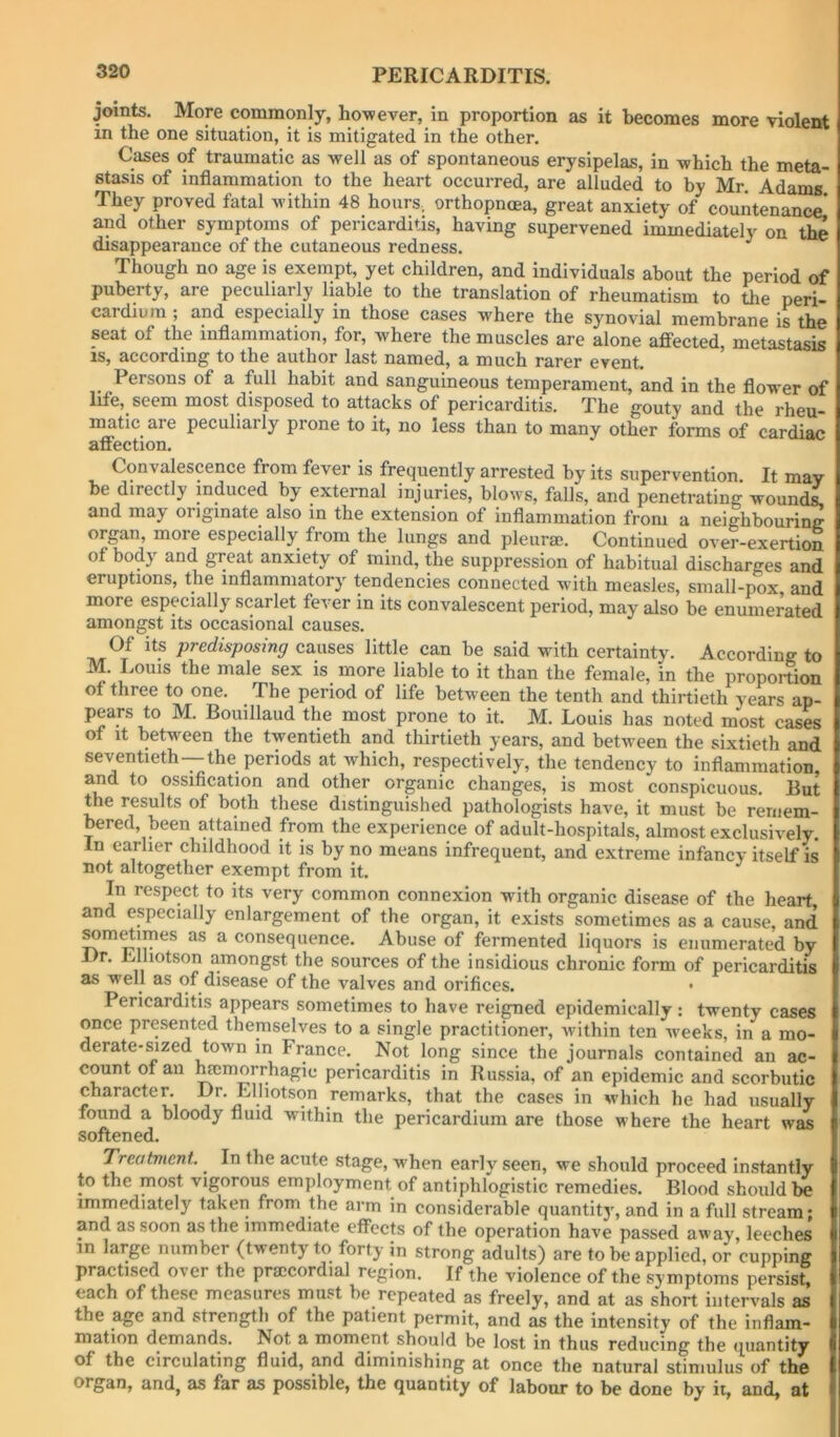 joints. More commonly, ho-wever, in proportion as it becomes more violent in the one situation, it is mitigated in the other. Cases of traumatic as well as of spontaneous erysipelas, in which the meta- stasis of inflammation to the heart occurred, are alluded to by Mr. Adams They proved fatal within 48 hourS; orthopncea, great anxiety of countenance* and other symptoms of pericarditis, having supervened immediately on the disappearance of the cutaneous redness, ^ Though no age is exempt, yet children, and individuals about the period of puberty, are peculiarly liable to the translation of rheumatism to the peri- cardium ; and especially in those cases where the synovial membrane is the seat of the inflammation, for, where the muscles are alone affected, metastasis zSj sccordm^ to the juithor l^st n3,inGd.j sl mucli rcircr Gvent. Persons of a full habit and sanguineous temperament, and in the flower of life, seem most disposed to attacks of pericarditis. The gouty and the rheu- matic are peculiarly prone to it, no less than to many other forms of cardiac affection. Convalescence from fever is frequently arrested by its supervention. It may be directly induced by external injuries, blows, falls, and penetrating wounds, and may originate also in the extension of inflammation from a neighbouring organ, more especially from the lungs and pleura;. Continued over-exertion of body and great anxiety of mind, the suppression of habitual discharges and eruptions, the inflammatory tendencies connected with measles, small-pox and more especially scarlet fever in its convalescent period, may also be enumerated amongst its occasional causes. Of its predisposing causes little can be said with certainty. According to M. Louis the male sex is more liable to it than the female, in the proportion of three to one. The period of life between the tenth and thirtieth years ap- pears to M. Bouillaud the most prone to it. M. Louis has noted most cases of it between the twentieth and thirtieth years, and between the sixtieth and seventieth—the periods at which, respectively, the tendency to inflammation, and to ossification and other organic changes, is most conspicuous. But the results of both these distinguished pathologists have, it must be remem- bered, been attained from the experience of adult-hospitals, almost exclusively. In earlier childhood it is by no means infrequent, and extreme infancy itself is not altogether exempt from it. In respect to its very common connexion with organic disease of the heart and especially enlargement of the organ, it exists sometimes as a cause, and ^m^imes as a consequence. Abuse of fermented liquors is enumerated by Dr. Llliotson amongst the sources of the insidious chronic form of pericarditis as well as of disease of the valves and orifices. • Pericarditis appears sometimes to have reigned epidemically; twenty cases once presented themselves to a single practitioner, within ten w-eeks, in a mo- derate-sized town in France. Not long since the journals contained an ac- count of an ^morrhagie pericarditis in Russia, of an epidemic and scorbutic character. Dr. Elliotson remarks, that the cases in which he had usually found a bloody fluid within the pericardium are those where the heart was softened. Treatment. In the acute stage, w’hen early seen, we should proceed instantly to the most vigorous employment of antiphlogistic remedies. Blood should be immediately taken from the arm in considerable quantity, and in a full stream; and as soon as the immediate effects of the operation have passed away, leeches in large number {twenty to forty in strong adults) are to be applied, or cupping practised over the praicordial region. If the violence of the symptoms persist, each of these measures must be repeated as freely, and at as short intervals as the age and strength of the patient permit, and as the intensity of the inflam- mation demands. Not a moment should be lost in thus reducing the quantity of the circulating fluid, and diminishing at once the natural stimulus of the organ, and, as far as possible, the quantity of labour to be done by ii, and, at