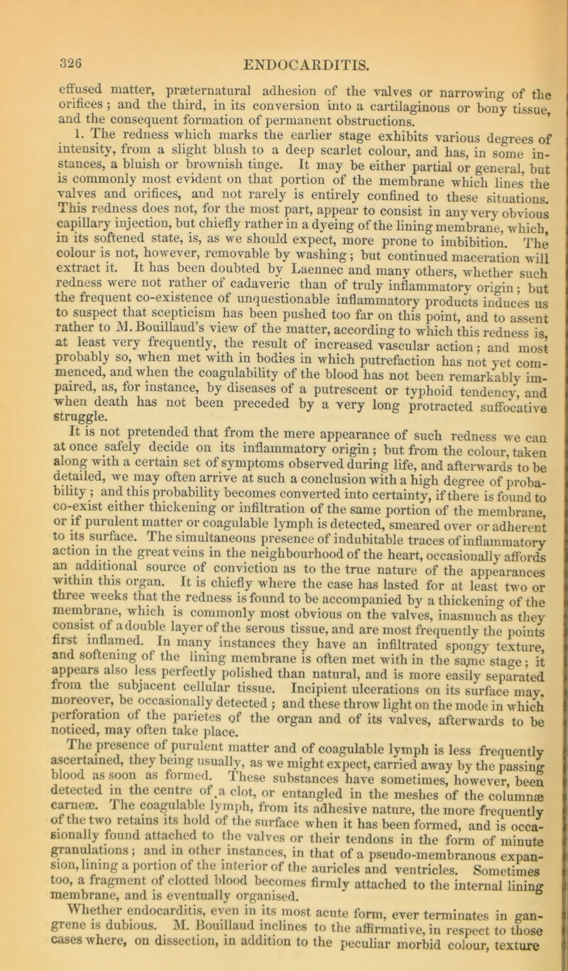 effused matter, praeternatural adhesion of the valves or narrowing of the orifices; and the third, in its conversion into a cartilaginous or bony tissue and the consequent formation of permanent obstructions. ’ 1. The redness which marks the earlier stage exhibits various degrees of intensity, from a slight blush to a deep scarlet colour, and has, in some in- stances, a bluish or brownish tinge. It may be either partial or general, but is commonly most evident on that portion of the membrane which lines’ the valves and orifices, and not rarely is entirely confined to these situations. This redness does not, for the most part, appear to consist in any very obvious capillary injection, but chiefly rather in a dyeing of the lining membrane, which in its softened state, is, as we should expect, more prone to imbibition. The colour is not, however, removable by washing; but continued maceration will extract it. It has been doubted by Laennec and many others, whether such redness were not rathei of cadaveric than of truly inflammatory origin; but the frequent co-existence of unquestionable inflammatory products induces us to suspect that scepticism has been pushed too far on this point, and to assent rather to JM.Bouillaud’s view of the matter, according to which this redness is at least very frequently, the result of increased vascular action; and most probably so, when met with in bodies in which putrefaction has not yet com- menced, and when the coagulability of the blood has not been remarkably im- paired, as, for instance, by diseases of a putrescent or typhoid tendency and when death has not been preceded by a very long protracted suffoc’ative struggle. It is not pretended that from the mere appearance of such redness we can at once safely decide on its inflammatory origin ; but from the colour, taken along with a certain set of symptoms observed during life, and afterward’s to be detailed, we inay often arrive at such a conclusion with a high degree of proba- bility ; and this probability becomes converted into certainty, if there is found to co-exist either thickening or infiltration of the same portion of the membrane, or if purulent matter or coagulable lymph is detected, smeared over or adherent to Its surface. The simultaneous presence of indubitable traces of inflammatory action in the great veins in the neighbourhood of the heart, occasionally affords an additional source of conviction as to the true nature of the appearances within this organ. It is chiefly where the case has lasted for at least two or three weeks that the redness is found to be accompanied by a thickening of the membrane, which is commonly most obvious on the valves, inasmuch as they consist of a double layer of the serous tissue, and are most frequently the points first inflamed. In many instances they have an infiltrated spongy texture, and softening of the lining membrane is often met with in the sa/ne stage; it appears also less perfectly polished than natural, and is more easily separated from the subjacent cellular tissue. Incipient ulcerations on its surface may. moreover, be occasionally detected ; and these throw light on the mode in which perforation of the parietes of the organ and of its valves, afterwards to be noticed, may often take place. The presence of purulent matter and of coagulable lymph is less frequently ascertained, they btdng usually, as we might expect, carried away by the passing blood as soon as formed. These substances haye sometimes, however, been detected in the centre of a clot, or entangled in the meshes of the columnse carneaj. The coagulable lym])h, from its adhesive nature, the more frequently of the two retains its hold of the surface when it has been formed, and is occa- sionally found attached to the valves or their tendons in the form of minute granulations ; and in other instances, in that of a pseudo-membranous expan- sion, lining a portion of the interior of the auricles and ventricles. Sometimes too, a fragment of clotted lilood becomes firmly attached to the internal lining membrane, and is eventually organised. ° Whether endocarditis, even in its most acute form, ever terminates in gan- grene is dubious. M. Bouillaud inclines to the affirmative, in respect to those cases where, on dissection, in addition to the peculiar morbid colour, texture