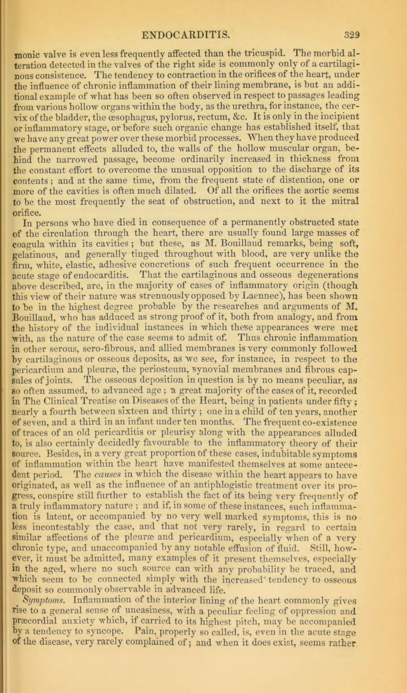 monic valve is even less frequently affected than the tricuspid. The morbid al- teration detected in the valves of the right side is commonly only of a cartilagi- nous consistence. The tendency to contraction in the orifices of the heart, under the influence of chronic inflammation of their lining membrane, is but an addi- tional example of what has been so often observed in respect to passages leading from various hollow organs within the body, as the urethra, for instance, the cer- vix of the bladder, the oesophagus, pylorus, rectum, &c. It is only in the incipient or inflammatory stage, or before such organic change has established itself, that we have any great power over these morbid processes. When they have produced the permanent effects alluded to, the walls of the hollow muscular organ, be- hind the narrowed passage, become ordinarily increased in thickness from the constant effort to overcome the unusual opposition to the discharge of its contents; and at the same time, from the fi-equent state of distention, one or more of the cavities is often much dilated. Of all the orifices the aortic seems to be the most frequently the seat of obstruction, and next to it the mitral orifice. In persons who have died in consequence of a permanently obstructed state of the circulation through the heart, there are usually found large masses of coagula within its cavities ; but these, as M. Bouillaud remarks, being soft, gelatinous, and generally tinged throughout with blood, are very unlike the Arm, white, elastic, adhesive concretions of such frequent occurrence in the acute stage of endocarditis. That the cartilaginous and osseous degenerations above described, are, in the majority of cases of inflammatory origin (though this view of their nature was strenuously opposed by Laennec), has been shown to be in the highest degree probable by the researches and arguments of M. Bouillaud, who has adduced as strong proof of it, both from analogy, and from the history of the individual instances in which these appearances were met with, as the nature of the case seems to admit of. Thus chronic inflammation in other serous, sero-fibrous, and allied membranes is very commonly followed by cartilaginous or osseous deposits, as we see, for instance, in respect to the pericardium and pleurce, the periosteum, synovial membranes and fibrous cap- sules of joints. The osseous deposition in question is by no means peculiar, as so often assumed, to advanced age ; a great majority of the cases of it, recorded in The Clinical Treatise on Diseases of the Heart, being in patients under fifty ; nearly a fourth between sixteen and thirty ; one in a child of ten years, another of seven, and a third in an infant under ten months. The frequent co-existence of traces of an old pericarditis or pleurisy along with the appearances alluded to, is also certainly decidedly favourable to the inflammatory theory of their source. Besides, in a very great proportion Of these cases, indubitable symptoms of inflammation within the heart have manifested themselves at some antece- dent period. The causes in which the disease within the heart appears to have originated, as well as the influence of an antiphlogistic treatment over its pro- gress, conspire still further to establish the fact of its being very frequently of a truly inflammatory nature ; and if, in some of these instances, such inflamma- tion is latent, or accompanied by no very well marked symptoms, this is no less incontestably the case, and that not very rarely, in regard to certain similar affections of the pleurae and pericardium, especially when of a very chronic type, and unaccompanied by any notable effusion of fluid. Still, how- ever, it must be admitted, many examples of it present themselves, especially in the aged, where no such source can with any probability be traced, and which seem to be connected simply with the increased' tendency to osseous deposit so commonly observable in advanced life. Symptoms. Inflammation of the interior lining of the heart commonly gives rise to a general sense of uneasiness, with a peculiar feeling of oppression and praecordial anxiety which, if carried to its highest pitch, may be accompanied by a tendency to syncope. Pain, properly so called, is, even in the acute stage of the disease, very rarely complained of; and when it does exist, seems rather