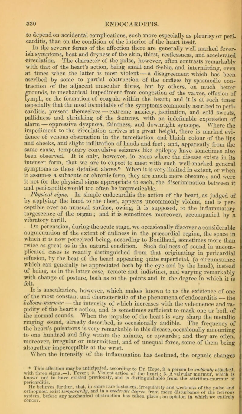 to depend on accidental complications, such more especially as pleurisy or peri- carditis, than on the condition of the interior of the heart itself. In the severer forms of the affection there are generally well marked fever- ish symptoms, heat and dryness of the skin, thirst, restlessness, and accelerated circulation. The character of the pulse, however, often contrasts remarkably with that of the heart’s action, being small and feeble, and intermitting, even at times when the latter is most violent — a disagreement which has been ascribed by some to partial obstruction of the orifices by spasmodic con- traction of the adjacent muscular fibres, but by others, on much better grounds, to mechanical impediment from congestion of the valves, effusion of lymph, or the formation of coagula within the heart; and it is at such times especially that the most formidable of the symptoms commonly ascribed to peri- carditis, present themselves — extreme anxiety, jactitation, and cold sweats, pallidness and shrinking of the features, with an indefinable expression of alai-m — oppressive dyspnoea, faintness, and downright syncope. Where the impediment to the circulation arrives at a great height, there is marked evi- dence of venous obstruction in the tumefaction and bluish colour of the lips and cheeks, and slight infiltration of hands and feet; and, apparently from the same cause, temporary convulsive seizures like epilepsy have sometimes also been observed. It is only, however, in cases where the disease exists in its intenser form, that we are to expect to meet with such well-marked general symptoms as those detailed above.* When it is very limited in extent, or when it assumes a subacute or chronic form, they are much more obscure; and were it not for the physical signs appropriate to each, the discrimination between it and pericarditis would too often be impracticable. Physical signs. In simple endocarditis the action of the heart, as judged of by applying the hand to the chest, appears uncommonly violent, and is per- ceptible over an unusual surface, owing, it is supposed, to the inflammatory turgescence of the organ; and it is sometimes, moreover, accompanied by a vibratory thrill. On percussion, during the acute stage, we occasionally discover a considerable au^ientation of the extent of dullness in the prmcordial region, the space in which it is now perceived being, according to Bouillaud, sometimes more than twice as great as in the natural condition. Such dullness of sound in uncom- plicated cases is readily distinguished from that originating in pericardial effusion, by the beat of the heart appearing quite superficial, (a circumstance which can generally be appreciated both by the eye and by the hand), instead of being, as in the latter case, remote and indistinct, and varying remarkably with change of posture, both as to the points and in the degree in which it is felt. It is auscultation, however, which makes known to us the existence of one of the most constant and characteristic of the phenomena of endocarditis — the bellows-murmur — the intensity of which increases Avith the vehemence and ra- pidity of the heart’s action, and is sometimes sufficient to mask one or both of the normal sounds. When the impulse of the heart is very sharp the metallic ringing sound, already described, is occasionally audible. The frequency of the heart’s pulsations is very remarkable in this disease, occasionally amounting to one hundred and fifty within the minute, or upwards ; and they are often, moreover, irregular or intermittent, and of unequal force, some of them being altogether imperceptible at the wrist. When the intensity of the inflammation has declined, the organic changes * This afffiction maybe anticipated, according to Dr. Hope, if a person be suddenly attacked, with three signs;—!. Fever; 2. Violent action of the heart; 3. A valvular murmur, which is known not to have existed previously, and is distinguishable from the attrition-murmur of pericarditis. He believes further, that, in sonrie rare instances, irregularity and weakness of the pulse and orthopnoea exist temporarily, and in a moderate decree, from mere disturbance of the nervous system, before any mechanical obstruction has taken place ; an opinion in which we entirely concur.