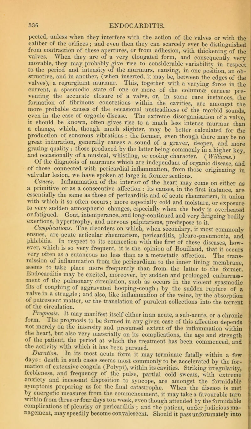 pected, unless ■w'hen they interfere with the action of the valves or with the caliber of the orifices ; and even then they can scarcely ever be distinguished from contraction of these apertures, or from adhesion, with thickening of the valves. When they are of a very elongated form, and consequently very movable, they may probably give rise to considerable variability in respect to the period and intensity of the murmurs, causing, in one position, an ob- structive, and in another, (when inserted, it may be, between the edges of the valves), a regurgitant murmur. This, together with a varying force in the current, a spasmodic state of one or more of the coluninaj carnese pre- venting the accurate closure of a valve, or, in some rare instances, the formation of fibrinous concretions within the cavities, are amongst the more probable causes of the occasional unsteadiness of the morbid sounds, even in the case of organic disease. The extreme disorganisation of a valve,' it should be known, often gives rise to a much less intense murmur than a change, which, though much slighter, may be better calculated for the production of sonorous vibrations : the former, even though there may be no great induration, generally causes a sound of a graver, deeper, and more grating quality ; those produced by the latter being commonly in a higher key, and occasionally of a musical, whistling, or cooing character. ( Willianis.') Of the diagnosis of murmurs which are independant of organic disease, and of those connected with pericardial inflammation, from those originating in valvular lesion, we have spoken at large in former sections. Causes. Inflammation of the interior of the heart may come on either as a primitive or as a consecutive affection : its causes, in the first instance, are essentially the same as those of pericarditis and of acute rheumatism, in union with which it so often occurs; more especially cold and moisture, or exposure to very sudden atmospheric changes, especially w’hen the body is overheated or fatigued. Gout, intemperance, and long-continued and very fatiguing bodily exertions, hypertrophy, and nervous palpitations, predispose to it. Complications. The disorders on which, w^hen secondary, it most commonly ensues, are acute articular rheumatism, pericarditis, pleuro-pneumonia, and phlebitis. In respect to its connection with the first of these diseases, how- ever, w'hich is so very frequent, it is the opinion of Bouillaud, tliat it occurs very often as a cutaneous no less than as a metastatic affection. The trans- mission of inflammation from the pericardium to the inner lining membrane, seems to take place more frequently than from the latter to the former! Endocarditis may be excited, moreover, by sudden and prolonged embarrass- ment of the pulmonary circulation, such as occurs in the violent spasmodic fits of coughing of aggravated hooping-cough; by the sudden rupture of a valve in a struggle ; and also, like inflammation of the veins, by the absorption of putrescent matter, or the translation of purulent collections into the torrent of the circulation. Prognosis. It may manifest itself either in an acute, a sub-acute, or a chronic form. The prognosis to be formed in any given case of this affection depends not merely on the intensity and presumed extent of the inflammation within the heart, but also very materially on its complications, the age and strength of the patient,^ the period at w^hich the treatment has been commenced, and the activity with which it has been pursued. Duration. In its most acute form it may terminate fatally within a few days : death in such cases seems most commonly to be accelerated by the for- mation of extensive coagula (Polypi), within its cavities. Striking irregularity, feebleness, and frequency of the pulse, partial cold sweats, with extreme anxiety and incessant disposition to syncope, are amongst the foi'midable symptoms preparing us for the final catastrophe. When the disease is met by energetic measures from the commencement, it may take a favourable turn within from three or four days to a week, even though attended by the formidable complications of pleurisy or pericarditis ; and the patient, under judicious ma- nagement, may speedily become convalescent. Should it pass unfortunately into