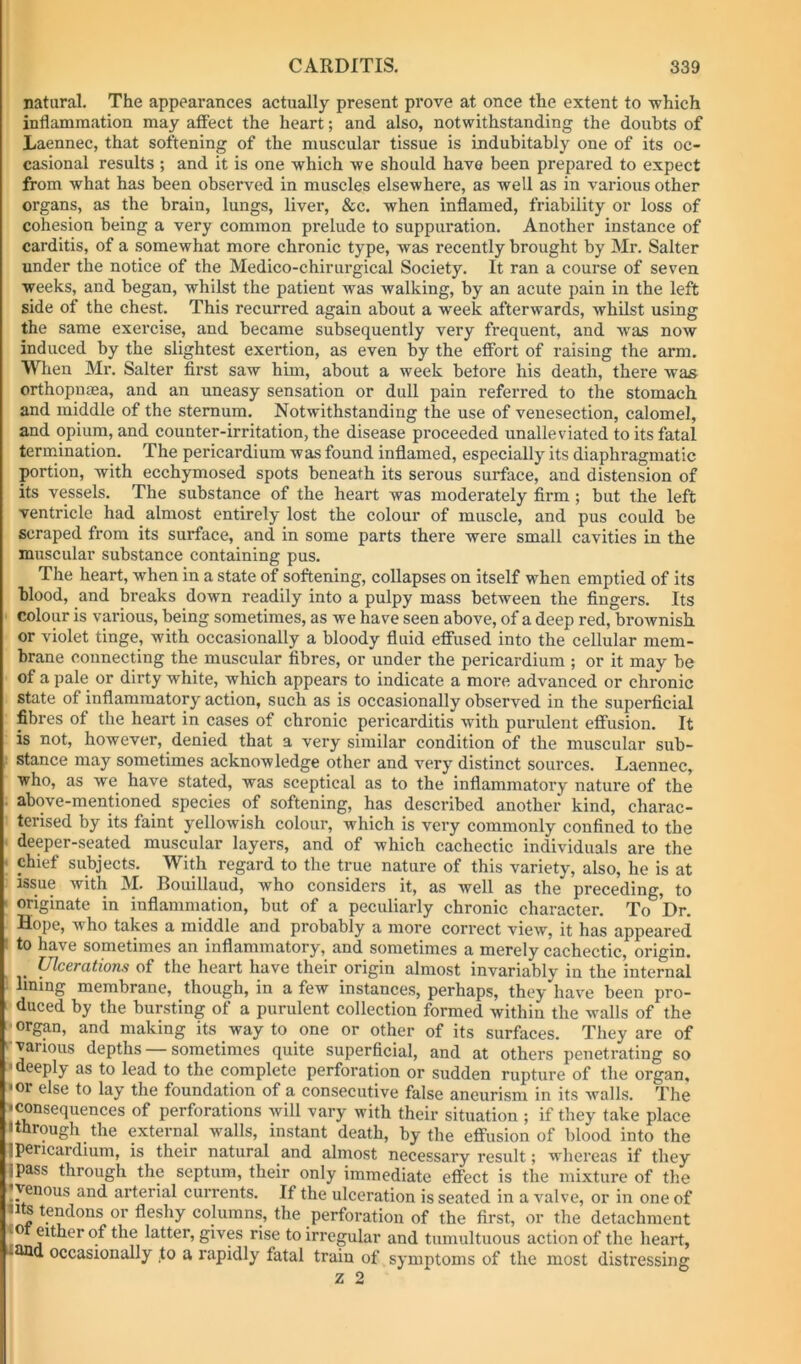 natural. The appearances actually present prove at once the extent to which inflammation may affect the heart; and also, notwithstanding the doubts of Laennec, that softening of the muscular tissue is indubitably one of its oc- casional results ; and it is one which Ave should have been prepared to expect from what has been observed in muscles elsewhere, as well as in various other organs, as the brain, lungs, liver, &c. when inflamed, friability or loss of cohesion being a very common prelude to suppuration. Another instance of carditis, of a somewhat more chronic type, Avas recently brought by Mr. Salter under the notice of the Medico-chirurgical Society. It ran a course of seven weeks, and began, whilst the patient was walking, by an acute pain in the left side of the chest. This recurred again about a week afterAvards, Avhilst using the same exercise, and became subsequently very frequent, and Avas now induced by the slightest exertion, as even by the effort of raising the arm. When Mr. Salter first saw him, about a week before his death, there was orthopnaea, and an uneasy sensation or dull pain referred to the stomach and middle of the sternum. Notwithstanding the use of venesection, calomel, and opium, and counter-irritation, the disease proceeded unalleviatcd to its fatal termination. The pericardium was found inflamed, especially its diaphragmatic portion, with ecchymosed spots beneath its serous surface, and distension of its vessels. The substance of the heart was moderately firm; but the left ventricle had almost entirely lost the colour of muscle, and pus could be scraped from its surface, and in some parts there were small cavities in the muscular substance containing pus. The heart, when in a state of softening, collapses on itself when emptied of its blood, and breaks down readily into a pulpy mass between the fingers. Its colour is various, being sometimes, as we have seen above, of a deep red, brownish or violet tinge, with occasionally a bloody fluid eflfused into the cellular mem- brane connecting the muscular fibres, or under the pericardium ; or it may be of a pale or dirty white, which appears to indicate a more advanced or chronic state of inflammatory action, such as is occasionally observed in the superficial fibres of the heart in cases of chronic pericarditis Avith purulent effusion. It is not, however, denied that a very similar condition of the muscular sub- stance may sometimes acknowledge other and very distinct sources. Laennec, who, as Ave have stated, was sceptical as to the inflammatory nature of the above-mentioned species of softening, has described another kind, charac- terised by its faint yelloAvish colour, which is very commonly confined to the deeper-seated muscular layers, and of which cachectic individuals are the ' chief subjects. With regard to the true nature of this variety, also, he is at issue Avith M. Bouillaud, who considers it, as well as the preceding, to originate in inflammation, but of a peculiarly chronic character. To Dr. Hope, who takes a middle and probably a more correct vicAv, it has appeared ■ to have sometimes an inflammatory, and sometimes a merely cachectic, origin. Ulcerations of the heart have their origin almost invariably in the internal lining membrane, though, in a few instances, perhaps, they have been pro- duced by the bursting of a purulent collection formed Avithin the Avails of the organ, and making its way to one or other of its surfaces. They are of ^ various depths — sometimes quite superficial, and at others penetrating so • deeply as to lead to the complete perforation or sudden rupture of the organ, *or else to lay the foundation of a consecutive false aneurism in its Avails. The •consequences of perforations will vary with their situation ; if they take place I through the external Avails, instant death, by the effusion of blood into the ipericardium, is their natural and almost necessary result; whereas if they ipass through the septum, their only immediate effect is the mixture of the Venous and arterial currents. If the ulceration is seated in a valve, or in one of ,P^^’fo*'ation of the first, or the detachment ‘0 either of the latter, gives rise to irregular and tumultuous action of the heart, occasionally to a rapidly fatal train of symptoms of the most distressing