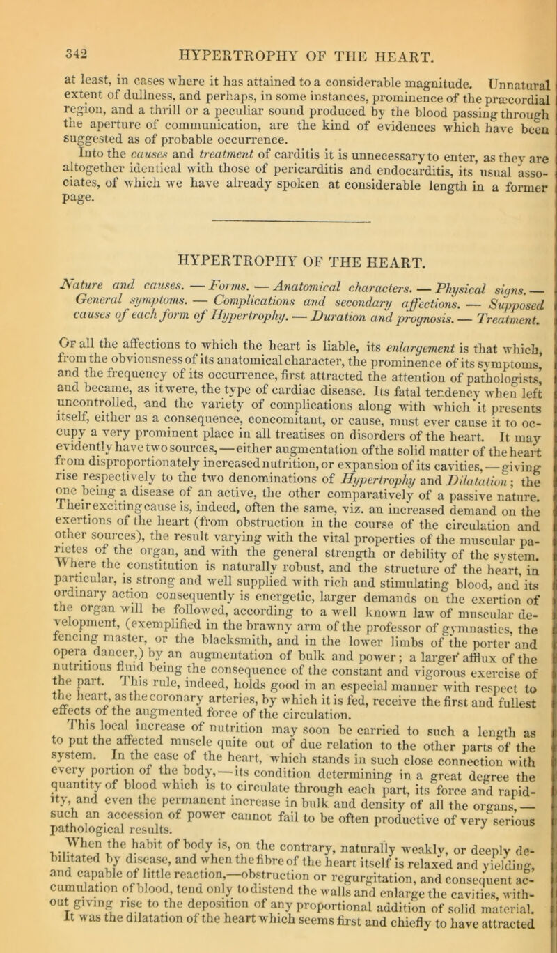 at least, in cases where it has attained to a considerable magnitude. Unnatural extent of dullness, and perhaps, in some instances, prominence of the pra.'cordial region, and a thrill or a peculiar sound produced by the blood passing through the aperture of communication, are the kind of evidences which have been suggested as of probable occurrence. Into the causes and treatment of carditis it is unnecessary to enter, as they are altogether identical with those of pericarditis and endocarditis, its’usual Lso- ciates, of which we have already spoken at considerable ien^h in a former page. HYPERTROPHY OF THE HEART. Mature and causes. Forms. •^—Anatomical characters, — Physical signs. General symptoms. — Complications and secondary affections. — Supposed causes of each form of Hypertrophy. — Duration and prognosis. — Treatment. Of all the affections to which the heart is liable, its enlargement is that which, from the obviousness of its anatomical character, the prominence of its symptoms’ and the frequency of its occurrence, first attracted the attention of pathologists^ and became, as it were, the type of cardiac disease. Its fatal tendency ■when left uncontrolled, and the variety of complications along with which it presents Itself, either as a consequence, concomitant, or cause, must ever cause it to oc- cupy a very prominent place in all treatises on disorders of the heart. It may evidently have two sources,—either augmentation ofthe solid matter of the heart from disproportionately increased nutrition, or expansion of its cavities,—giving rise respectively to the two denominations of Hypertrophy and Dilatation; the one being a disease of an active, the other comparatively of a passive nature. Their exciting cause is, indeed, often the same, viz. an increased demand on the exertions of the heart (from obstruction in the course of the circulation and other sources), the result varying with the vital properties of the muscular pa- rietes of the organ, and with the general strength or debility of the system. >V here the constitution is naturally robust, and the structure of the he*art, in particular, is strong and well supplied with rich and stimulating blood, and its ordinary action consequently is energetic, larger demands on the exertion of the organ will be followed, according to a well known law of muscular de- velopment, (exemplified in the brawny arm of the professor of gymnastics, the fencing master, or the blacksmith, and in the lower limbs of the porter and opera dancer,) by an augmentation of bulk and power; a larger afflux ofthe nutritious fluid being the consequence of the constant and vigorous exercise of the part. I his rule, indeed, holds good in an especial manner with respect to t^ heart, as the coronary arteries, by which it is fed, receive the first and fullest effects of the augmented force of the circulation. This local increase of nutrition may .soon be carried to such a length as to put the affected muscle quite out of due relation to the other parts of the system. In the case of the heart, which stands in such close connection Avith every portion of the body, its condition determining in a great degree the quantity of blood which is to circulate through each part, its force and rapid- ity, and even the permanent increase in bulk and density of all the organs — such an accession of power cannot fail to be often productive of very serious pathological results. When the habit of body is, on the contrary, naturally weakly, or deeply de- bilitated by disease, and Avhen the fibre of the heart itself is relaxed and yielding, and capable of little reaction —obstruction or regurgitation, and consequent ac- cumulation of olood, tend only to distend the walls and enlarge the cavities with- out giving rise to the deposition of any proportional addition of solid material. It was the dilatation of the heart which seems first and chiefly to have attracted