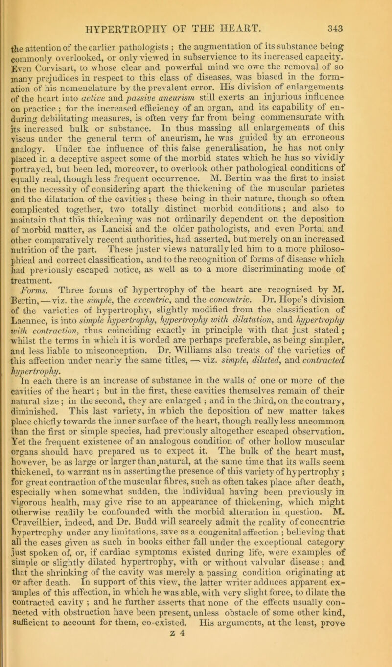 the attention of the earlier pathologists ; the augmentation of its substance being commonly overlooked, or only viewed in subservience to its increased capacity. Even Corvisart, to Avhose clear and powerful mind we owe the removal of so many prejudices in respect to this class of diseases, was biased in the form- ation of his nomenclature by the prevalent error. His division of enlargements of the heart into active and passive aneurism still exerts an injurious influence on practice ; for the increased efficiency of an organ, and its capability of en- during debilitating measures, is often very far from being commensurate Avith its increased bulk or substance. In thus massing all enlargements of this viscus under the general term of aneui'ism, he Avas guided by an erroneous analogy. Under the influence of this false generalisation, he has not only placed in a deceptive aspect some of the morbid states Avhich he has so vividly portrayed, but been led, moreover, to overlook other pathological conditions of equally real, though less frequent occurrence. M. Bertin Avas the first to insist on the necessity of considering apart the thickening of the muscular parietes and the dilatation of the cavities; these being in their nature, though so often complicated together, two totally distinct morbid conditions; and also to maintain that this thickening was not ordinarily dependent on the deposition of morbid matter, as Lancisi and the older pathologists, and even Portal and other comparatively recent authorities, had asserted, but merely on an increased nutrition of the part. These juster views naturally led him to a more philoso- phical and correct classification, and to the recognition of forms of disease Avhich had previously escaped notice, as well as to a more discriminating mode of treatment. Forms. Three forms of hypertrophy of the heart are recognised by M. Eertin, — viz. the simple, the excentric, and the concentric. Dr. Hope’s division of the varieties of hypertrophy, slightly modified from the classification of Laennec, is into simple hypertrophy, hypertrophy with dilatation, and hypertrophy with contraction, thus coinciding exactly in principle with that just stated; whilst the terms in which it is worded are perhaps preferable, as being simpler, and less liable to misconception. Dr. Williams also treats of the varieties of this affection under nearly the same titles, —■ viz. simple, dilated, and contracted hypertrophy. In each there is an increase of substance in the walls of one or more of the cavities of the heart; but in the first, these cavities themselves remain of their natural size ; in the second, they are enlarged ; and in the third, on the contrary, diminished. This last variety, in Avhich the deposition of new matter takes place chiefly towards the inner surface of the heart, though really less uncommon than the first or simple species, had previously altogether escaped observation. Yet the frequent existence of an analogous condition of other hollow muscular organs should have prepared us to expect it. The bulk of the heart must, however, be as large or larger than .natural, at the same time that itSAA’alls seem thickened, to warrant us in assertingthe presence of this Amriety of hypertrophy; for great contraction of the muscular fibres, such as often takes place after death, especially Avhen somewhat sudden, the individual having been previously in vigorous health, may give rise to an appearance of thickening, Avhich might otherwise readily be confounded with the morbid alteration in question. M. Cruveilhier, indeed, and Dr. Budd will scarcely admit the reality of concentric hypertrophy under any limitations, save as a congenital affection ; believing that all the cases given as such in books either fall under the exceptional categoiy just spoken of, or, if cardiac symptoms existed during life, were examples of simple or slightly dilated hypertrophy, with or without valvular disease ; and that tlie shrinking of the cavity Avas merely a passing condition originating at or after death. In support of this view, the latter Avriter adduces apparent ex- amples of this affection, in which he was able, Avith very slight force, to dilate the contracted cavity ; and he further asserts that none of the effects usually con- nected Avith obstruction have been present, unless obstacle of some other kind, sufficient to account for them, co-existed. His arguments, at the least, prove 2 4