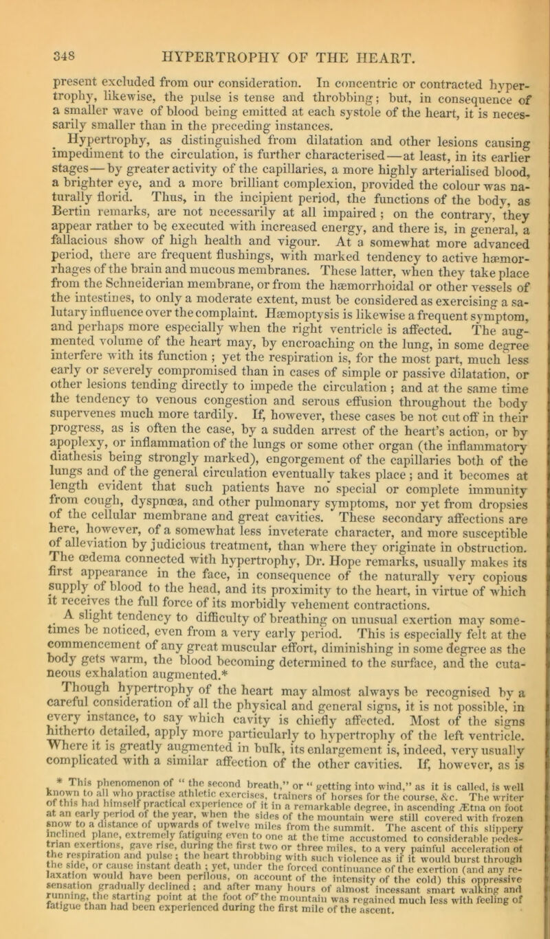 present excluded from our consideration. In concentric or contracted hyper- trophy, likewise, the pulse is tense and throbbing; but, in consequence of a smaller wave of blood being emitted at each systole of the heart, it is neces- sarily smaller than in the preceding instances. Hypertrophy, as distinguished from dilatation and other lesions causing impediment to the circulation, is further characterised—at least, in its earlier stages—by greater activity of the capillaries, a more highly arterialised blood, a brighter eye, and a more brilliant complexion, provided the colour was na- turally florid. Thus, in the incipient period, the functions of the body, as Bertin remarks, are not necessarily at all impaired ; on the contrary, they appear rather to be executed with increased energy, and there is, in general, a fallacious show of high health and vigour. At a somewhat more advanced period, there are frequent flushings, with marked tendency to active hcemor- rhages of the brain and mucous membranes. These latter, when they take place from the Schneiderian membrane, or from the haemorrhoidal or other vessels of the intestines, to only a moderate extent, must be considered as exercising a sa- lutary influence over the complaint. Haemoptysis is likewise a frequent symptom, and perhaps more especially when the right ventricle is affected. The aug- mented volume of the heart may, by encroaching on the lung, in some degree interfere with its function ; yet the respiration is, for the most part, much less early or severely compromised than in cases of simple or passive dilatation, or other lesions tending directly to impede the circulation ; and at the same time the tendency to venous congestion and serous effusion throughout the body supervenes much more tardily. If, however, these cases be not cutofl’ in their progress, as is often the case, by a sudden arrest of the heart’s action, or by apoplexy, or inflammation of the lungs or some other organ (the inflammatory diathesis being strongly rnarked), engorgement of the capillaries both of the lungs and of the general circulation eventuallv takes place ; and it becomes at length evident that such patients have no special or complete immunity from cough, dyspnoea, and other pulmonary symptoms, nor yet from dropsies of the cellular membrane and great cavities. These secondary affections are here, however, of a somewhat less inveterate character, and more susceptible ^ alleviation by judicious treatment, than wdiere they originate in obstruction. The oedema connected with hypertrophy. Dr. Hope remarks, usually makes its first appearance in the face, in consequence of the naturally very copious supply of blood to the head, and its proximity to the heart, in virtue of w'hich it receives the full force of its morbidly vehement contractions. A slight tendency to diflBculty of breathing on unusual exertion may some- times be noticed, even from a very early period. This is especially felt at the commencement of any great muscular effort, diminishing in some degree as the body gets vyarm, the blood becoming determined to the surface, and the cuta- neous exhalation augmented.* Though hypertrophy of the heart may almost alw-ays be recognised by a careful consideration of all the physical and general signs, it is not possible, in eyery instance, to say ivhich cavity is chiefly affected. Most of the signs hitherto detailed, apply more particularly to hypertrophy of the left ventricle. Where it is greatly augmented in bulk, its enlargement is, indeed, very usually complicated with a similar affection of the other cavities. If, however, as is This phenomenon of the second breath,” or “ ffctting into wind,” as it is called, is well '''*'”l?*’^‘^dse athletic exercises, trainers of horses for the course. Sec. The writer of this had hirnseif practical expiyicnce of it in a remarkable degree, in ascending yEtiia on foot at an early period of the year, when the sides of the mountain were still covered with frozen snow to a distance of upw,yds of twelve miles from the summit. The ascent of this slippery inclined plane, extremely fatiguing even to one at the time accustomed to considerable pedes- trian exertions, gave rise, during the first two or three miles, to a very painful acceleration ot t e respiration and pulse ; the heart throbbing with such violence as if it would burst through the yde, or cause instimt death ; yet, under the forced continuance of the exertion (and any re- laxation would have bep perilous, on account of the intensity of the cold) this oppressive sensation gradually declined ; .and after many hours of almost incessant smart walking and unning, the starUng point at the foot or the mountain was regained much less with feeling of latiguc than had been experienced during the first mile of the ascent.