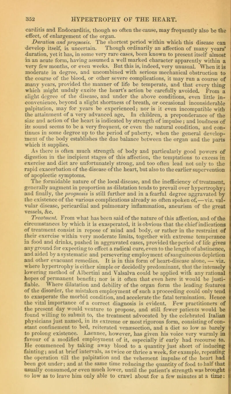 carditis and Endocarditis, though so often the cause, may frequently also be the effect, of enlargement of the organ. Duration and prognosis. The shortest period within which this disease can develop itself, is uncertain. Though ordinarily an affection of many years’ duration, yet it has, in some very rare cases, been known to present itself almost in an acute form, having assumed a well marked character apparently within a very few months, or even weeks. But this is, indeed, very unusual. When it is moderate in degree, and uncombined with serious mechanical obstruction to the course of the blood, or other severe complications, it may run a course of many years, provided the manner of life be temperate, and that every thing which might unduly excite the heart’s action be carefully avoided. From a slight degree of the disease, and under the above conditions, even little in- convenience, beyond a slight shortness of breath, or occasional inconsiderable palpitation, may for years be experienced; nor is it even incompatible with the attainment of a very advanced age. In children, a preponderance of the size and action of the heart is indicated by strength of impulse ; and loudness of its sound seems to be a very frequent, or even the natural condition, and con- tinues in some degree up to the period of puberty, when the general develop- ment of the body establishes the due balance between the organ and the parts which it supplies. As there is often much strength of body and particularly good powers of digestion in the incipient stages of this affection, the temptations to excess in exercise and diet are unfortunately strong, and too often lead not only to the rapid exacerbation of the disease of the heart, but also to the earlier supervention of apoplectic symptoms. The formidable nature of the local disease, and the inefficiency of treatment, generally augment in proportion as dilatation tends to prevail over hypertrophy; and finally, the prognosis is still further and in a fearful degree aggravated by the existence of the various complications already so often spoken of,—viz. val- vular disease, pericardial and pulmonary inflammation, aneurism of the great vessels, &c. Treatment. From what has been said of the nature of this affection, and of the circumstances by which it is exasperated, it is obvious that the chief indications of treatment consist in repose of mind and body, or rather in the restraint of their exercise within very moderate limits, together with extreme temperance in food and drinks, pushed in aggravated cases, provided the period of life gives any ground for expecting to effect a radical cure, even to the length of abstinence, and aided by a systematic and persevering employment of sanguineous depletion and other evacuant remedies. It is in this form of heart-disease alone, — viz. where hypertrophy is either simple or decidedly predominant, that the intensely lowering method of Albertini and Valsalva could be applied witli any rational hopes of permanent benefit; nor is it often that even here it would be justi- fiable. Where dilatation and debility of the organ form the leading features of the disorder, the mistaken employment of such a proceeding could only tend to exasperate the morbid condition, and accelerate the fatal termination. Hence the vital importance of a correct diagnosis is evident. Few practitioners of the present day would venture to propose, and still fewer patients would be found willing to submit to, the treatment advocated by the celebrated Italian physicians just named, in its extreme or most rigorous form, consisting of con- stant confinement to bed, reiterated vensesection, and a diet so low as barely to prolong existence. Laennec, however, has given his voice very warmly in favour of a modified employment of it, especially if early had recourse to. He commenced by taking away blood to a quantity just short of inducing fainting; and at brief intervals, as twice or thrice a week, for example, repeating the operation till the palpitation and the vehement impulse of the heart had been got under; and at the same time reducing the quantity of food to half that I usually consumed,or even much lower, until the patient’s strength M^as brought > so low as to leave him only able to crawl about for a few minutes at a time: i