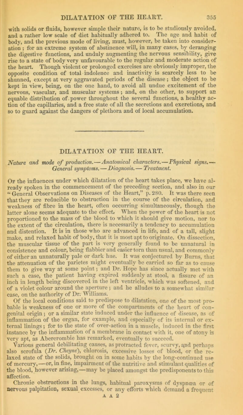 ■with solids or fluids, ho-wever simple their nature, is to he studiously avoided, and a rather lo'W scale of diet habitually adhered to. The age and habit of body, and the previous mode of living, must, however, be taken into consider- ation ; for an extreme system of abstinence will, in many cases, by deranging the digestive functions, and unduly augmenting the nervous sensibility, give rise to a state of body very unfavourable to the regular and moderate action of the heart. Though violent or prolonged exercises are obviously improper, the opposite condition of total indolence and inactivity is scarcely less to be shunned, except at very aggravated periods of the disease ; the object to be kept in view, being, on the one hand, to avoid all undue excitement of the nervous, vascular, and muscular systems; and, on the other, to support an equable distribution of . power throughout the several functions, a healthy ac- tion of the capillaries, and a free state of all the secretions and excretions, and so to guard against the dangers of plethora and of local accumulation. DILATATION OF THE HEART. Nature and mode of production.—Anatomical characters. — Physical signs.— General symptoms.—Diagnosis.— Treatment. Of the influences under which dilatation of the heart takes place, we have al- ready spoken in the commencement of the preceding section, and also in our “ General Observations on Diseases of the Heart,” p. 280. It was there seen that they are reducible to obstruction in the course of the circulation, and weakness of fibre in the heart, often occurring simultaneously, though the latter alone seems adequate to the efiect# When the power of the heart is not proportioned to the mass of the blood to which it should giv^e motion, nor to the extent of the circulation, there is necessarily a tendency to accumulation and distention. It is in those who are advanced in life, and of a tall, slight make, and relaxed habit of body, that it is most apt to originate. On dissection, the muscular tissue of the part is very generally found to be unnatural in consistence and colour, being flabbier and easier torn than usual, and commonly of either an unnaturally pale or dark hue. It was conjectured by Burns, that the attenuation of the parietes might eventually be carried so far as to cause them to give way at some point; and Dr. Hope has since actually met with such a case, the patient having expired suddenly at stool, a fissure of an inch in length being discovered in the left ventricle, which was softened, and of a violet colour around the aperture ; and he alludes to a somewhat similar case, on the authority of Dr: Williams. Of the local conditions said to pi’edispose to dilatation, one of the most pro- bable is weakness of one or more of the compartments of the heart of con- genital origin; or a similar state induced under the influence of disease, as of inflammation of the organ, for example, and especially of its internal or ex- ternal linings; for to the state of over-action in a muscle, induced in the first instance by the inflammation of a membrane in contact with it, one of atony is very apt, as Abercrombie has remarked, eventually to succeed. Various general debilitating causes, as protracted fever, scurvy, qnd perhaps also scrofula (Dr. Cheyne), chlorosis, excessive losses of blood, or the re- laxed state of the solids, brought on in some habits by the long-continued use of mercury,—or, in fine, impairment of the nutritive and stimulant qualities of the blood, however arising,—may be placed amongst the predisponents to this affection. Chronic obstructions in the lungs, habitual paroxysms of dyspnoea or of nervous palpitation, sexual_ excesses, or any efforts which demand a frequent