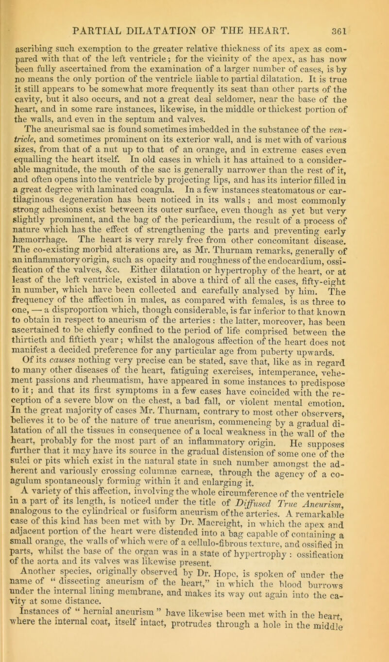 ascribing such exemption to the greater relative thickness of its apex as com- pared with that of the left ventricle; for the vicinity of the apex, as has now- been fully ascertained from the examination of a larger number of cases, is by no means the only portion of the ventricle liable to partial dilatation. It is true it still appears to be somewhat more frequently its seat than other parts of the cavity, but it also occurs, and not a great deal seldomer, near the base of the heart, and in some rare instances, likewise, in the middle or thickest portion of the walls, and even in the septum and valves. The aneurismal sac is found sometimes imbedded in the substance of the ven- tricle, and sometimes prominent on its exterior wall, and is met with of various sizes, from that of a nut up to that of an orange, and in extreme cases even equalling the heart itself. In old cases in which it has attained to a consider- able magnitude, the mouth of the sac is generally narrower than the rest of it, and often opens into the ventricle by projecting lips, and has its interior filled in a great degree with laminated coagula. In a few instances steatomatous or car- tilaginous degeneration has been noticed in its walls ; and most commonly strong adhesions exist between its outer surface, even though as yet but very slightly prominent, and the bag of the pericardium, the result of a process of nature which has the effect of strengthening the parts and preventing early haimorrhage. The heart is very rarely free from other concomitant disease. The co-existing morbid alterations are, as Mr. Thurnam remarks, generally of an inflammatory origin, such as opacity and roughness of the endocardium, ossi- fication of the valves, &c. Either dilatation or hypertrophy of the heart, or at least of the left ventricle, existed in above a third of all the cases, fifty-eight in number, which have been collected and carefully analysed by him. The frequency of the affection in males, as compared wkh females, is as three to one, — a disproportion which, though considerable, is far inferior to that known to obtain in respect to aneurism of the arteries: the latter, moreover, has been ascertained to be chiefly confined to the period of life comprised between the thirtieth and fiftieth year; whilst the analogous affection of the heai’t does not manifest a decided preference for any particular age from puberty upwards. Of its causes nothing very precise can be stated, save that, like as in regard to many other diseases of the heart, fatiguing exercises, intemperance, vehe- ment passions and rheumatism, have appeared in some instances to predispose to it; and that its first symptoms in a few cases have coincided with the re- ception of a severe blow on the chest, a bad fall, or violent mental emotion. In the great majority of cases Mr. Thurnam, contrary to most other observers* believes it to be of the nature of true aneurism, commencing by a gradual di- latation of all the tissues in consequence of a local weakness in the wall of the heart, probably for the most part of an inflammatory origin. He supposes further that it may have its source in the gradual distension of some one of the sulci or pits which exist in the natural state in such number amono-st the ad- herent and variously crossing columnao carneae, through the agency of a *co- agulum spontaneously forming within it and enlarging^ it. A variety of this affection, involving the whole circumference of the ventricle in a part of its length, is noticed under the title of Diffused True Aneurism analogous to the cylindrical or fusiform aneurism of the arteries. A remarkable case of this kind has been met with by Dr. Macreight, in which the apex and adjacent portion of the heart were distended into a bag capable of containing a small orange, the walls of which were of a cellulo-fibrous texture, and ossified in parts, whilst the base of the organ was in a state of hypertrophy : ossification of the aorta and its valves was likewise present. Another species, originally observed by Dr. Hope, is spoken of under the name of dissecting^ aneurism of the heart,” in which the blood burrows under the internal lining membrane, and makes its way out again into the ca- vity at some distance. Instances of “ hernial aneurism ” have likewise been met with in the heart ■where the internal coat, itself intact, protrudes through a hole in the middle