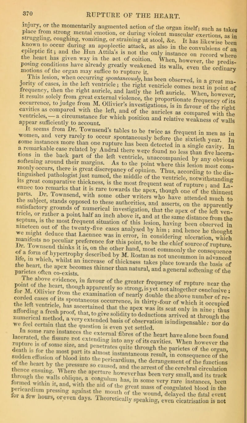 injury, or the momentarily augmented action of the organ itself; such as tahoa place trom strong mental emotion, or during violent muscular exertions L in struggling, coughing, vomiting, or straining at stool, &c. It has likewise been known to occur during an apoplectic attack, as also in the convulsions of epileptic ht; and the Hun Attila’s is not the only instance on record where the heait has given way in the act of coition. When, however the nredis posing conditions have already greatly weakened its walls, even the ordinarv motions of the organ may suthce to rupture it. ^ This lesion, when occurring spontaneously, has been observed, in a irreat ma J^onty of cases, in the left ventricle; the right ventricle comes next in poinTof frequency, hen the right auricle, and lastly the left auricle. When, howe4? It results soldy from great external violence, the proportionate frequency S occurrence, to judge from M. Olhvier’s investigations, is in favour of Srieht cavities as compared with the left, and of the auricles as compared whh the ventricles, a ciicumstance for which position and relative weakness of walls appear sufhciently to account. v»edKucss ox wails It seems from Dr. Townsend’s tables to be twice as frequent in men as in v\omen, and very rarely to occur spontaneously before the^ sixtieth year' In some instances more than one rupture has been detected in a single In t fby Andral there veye found no less thfn Clacera^ tons ill the back part of the left ventricle, unaccompanied by any obvious softening around their margins. As to the point where this lesion mo^cZ monlyoccurs there IS great discrepancy of opinion. Thus, accovZ.ZlZTs- t nguished pathologist j ust named, the middle of the ventricle, notwuthstandino- Its great comparative thickness, is the most frequent seat of rupture • and La^ Z.T i'.;!‘ie ap’ex, thoagh ouoTth’e “Lesi paits. Di. Townsend, with some other writers who have attended much to opposed to these authorities, and asserts, on the apparently satisfactory pounds of numerical investigation, that the apex of the^left ven^ e migM deduce that Laennec was in error, in considerimr ulcer&tirm manifests no peculiar preference for this point, to be the chief sonreeof rnnhire Itr rownsend thinks it is, on the other hand, most coniClyZ c„ns Hfe d“cribed by M. Itostan as not uncommon in aSiS h?heart he’anex'L“ Place towards the tsU of parletes ofum ct-exists “““ polm oflte™ cart Th^ih f, 6'''=d'«-.frcquency of rupture near the for M. Ollivicr from thf “PPiitentiy so strong, is yet not altogether conclusive: corded cases of UsTn™^ '' ” double the above number of re- the left ventrlcV hS occurrence, m thirty-four of which it occupied affordiior . fr.cl ’ ^.^^^'’^amed that the apex was its seat onlv in nine • thus numeric?! methXrvwyTxtenM ‘''“''e'' we feel certain lhat the quesSten is even yet tsindispcnsabie: nor do laeeratertlm'L’suIrnTe^to????^ ''ave alone been found rupture of smne^irrLifr T* any of its cavities. When however the death is for the most pLrt its^?lm™f™ Parities of the organ, sudden eff usion of bloL into the result, m consequence of the of tbfo tirioff n *i ^ ^be derangement of the functions through the walls obZ.ie ZcZZ howeverhas been very small, and its track formed within it and with th/ ■'’ery rare instances, been perlcaMh™ ;es’s?ng\™ ?^ of coagulated blood in the for a few boinx i lu ”!h of the Avound, delayed the fatal event I r a lew horns, oi even days. Xhcoretically speaking, even cicatrisation is not