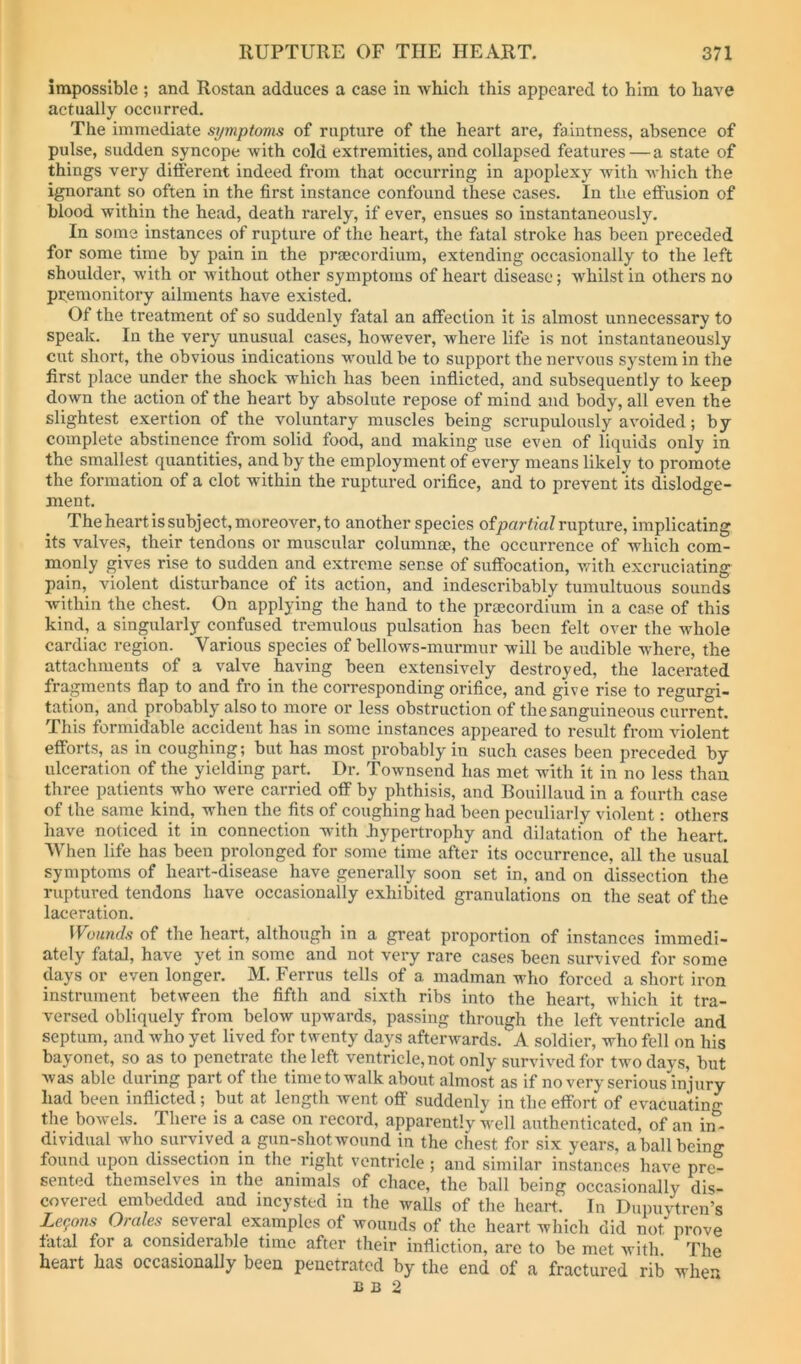 impossible ; and Rostan adduces a case in which this appeared to him to have actually occurred. The immediate symptoms of rupture of the heart are, faintness, absence of pulse, sudden syncope with cold extremities, and collapsed features—a state of things very different indeed from that occurring in apoplexy with v'hich the ignorant so often in the first instance confound these cases. In the effusion of blood within the head, death rarely, if ever, ensues so instantaneously. In some instances of rupture of the heart, the fatal stroke has been preceded for some time by pain in the praecordium, extending occasionally to the left shoulder, with or without other symptoms of heart disease; whilst in others no premonitory ailments have existed. Of the treatment of so suddenly fatal an affection it is almost unnecessary to speak. In the very unusual cases, however, where life is not instantaneously cut short, the obvious indications would be to support the nervous system in the first place under the shock which has been inflicted, and subsequently to keep down the action of the heart by absolute repose of mind and body, all even the slightest exertion of the voluntary muscles being scrupulously avoided; by complete abstinence from solid food, and making use even of liquids only in the smallest quantities, and by the employment of every means likely to promote the formation of a clot within the ruptured orifice, and to prevent its dislodge- ment. The heart is subject, moreover, to another species ofpnrt/aZ rupture, implicating its valves, their tendons or muscular columnae, the occurrence of which com- monly gives rise to sudden and extreme sense of suffocation, with excruciating pain, violent disturbance of its action, and indescribably tumultuous sounds within the chest. On applying the hand to the prtecordium in a case of this kind, a singularly confused tremulous pulsation has been felt over the whole cardiac region. Various species of bellows-murmur will be audible where, the attachments of a valve having been extensively destroyed, the lacerated fragments flap to and fro in the corresponding orifice, and give rise to regurgi- tation, and probably also to more or less obstruction of the sanguineous current. This formidable accident has in some instances appeared to result from vdolent efforts, as in coughing; but has most probably in such cases been preceded by ulceration of the yielding part. Dr. Townsend has met with it in no less than three patients who were carried off by phthisis, and Bouillaud in a fourth case of the same kind, when the fits of coughing had been peculiarly violent: others have noticed it in connection with hypertrophy and dilatation of the heart. When life has been prolonged for some time after its occurrence, all the usual symptoms of heart-disease have generally soon set in, and on dissection the ruptured tendons have occasionally exhibited granulations on the seat of the laceration. Wounds of the heart, although in a great proportion of instances immedi- ately fatal, have yet in some and not very rare cases been survived for some days or even longer. M. Ferrus tells of a madman who forced a short iron instrument between the fifth and sixth ribs into the heart which it tra- versed obliquely from below upwards, passing through the left ventricle and septum, and who yet lived for twenty days afterwards. A soldier, who fell on his bayonet, so as to penetrate the left ventricle, not only survived for two days, but was able during part of the time to walk about almost as if no very serious injury had been inflicted; but at length went off suddenly in the effort of evacuating the bowels. There is a case on record, apparently well authenticated, of an in - dividual who survi ved a gun-shot wound in the chest for six years, a ball being found upon dissection in the right ventricle ; and similar instances have pre- sented themselves in the animals of chace, the ball being occasionally dis- covered embedded and incysted in the walls of the heart. In Dupuytren’s Lemons Orales several examples of wounds of the heart which did not prove fatal for a considerable time after their infliction, are to be met with The heart has occasionally been penetrated by the end of a fractured rib when