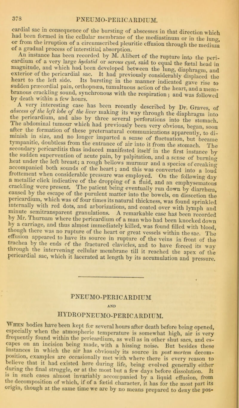 cardial sac in consequence of the bursting of abscesses in that direction which had been formed in the cellular membrane of the mediastinum or in the lunff or from the irruption of a circuniBcribed pleuritic effusion through the medium of a gradual process of interstitial absorption. An instance has been recorded by M. Alibert of the rupture into the peri- cardii^ of a very large hydatid or serous cyst, said to equal the foetal head in magnitude, and which had been developed between the lung, diaphragm and exterior of the pericardial sac. It_ had previously considerably displaced the heart to the left side. Its bursting in the manner indicated gave rise to sudden prmcordial pain, orthopnoea, tumultuous action of the heart, and a mem- branous crackling sound, synchronous with the respiration; and was followed by death within a few hours. A very interesting case has been recently described by Dr. Graves, of abscess of the left lobe of the liver making its way through the diaphragm into the pericardium, and also by three several perforations into the stomach 1 he abdominal tumour which had previously been very obvious, began, sooii alter the formation of these preternatural communications apparently to di- mmish in size, and no longer imparted a sense of fluctuation, but became tympanitic, doubtless from the entrance of air into it from the stomach The secondary pericarditis thus induced manifested itself in the first instance bv the sudden supervention of acute pain, by palpitation, and a sense of buniin^ heat under the left breast; a rough bellows murmur and a species of creaking accompanied both sounds of the heart; and this was converted into a loud Irottement when considerable pressure was employed. On the following dav a metallic click indicative of the dropping of a fluid, and an emphysematous crackling were present. The patient being eventually run down by diarrhoea caused by the escape of the purulent matter into the bowels, on dissection the pericardium, which was of four times its natural thickness, was found sprinkled internally with red dots, and arborizations, and coated over with lymph and granulations. A remarkable case has been recorded by i\lr. I hurnam where the pericardium of a man who had been knocked down by a carriage, and thus alinost immediately killed, was found filled with blood t mugh there was no rupture of the heart or great vessels within the sac. I'he effusion appeared to have its source in rupture of the veins in front of the trachea by the ends of the fractured clavicles, and to have forced its way through the intervening cellular membrane till it reached the apex of the pericardial sac, which it lacerated at length by its accumulation and pressure. PNEUMO-PERICARDIUM AND HYDROPNEUMO-PERICARDIUM. M HEN bodies have been kept for several hours after death before being opened, especially when the atmospheric temperature is somewhat high, air is very Irequently found within the pericardium, as well as in other shut sacs, and es- capes on an incision being made, with a hissing noise. But besides these instances in which the air has obviously its source in post mortem decom- position, examples are occasionally met with where there is every reason to believe that it had existed here during life, being evolved generally either during the final struggle, or at the most but a few days before dissolution. It IS in such cases almost invariably accompanied by a liquid effusion, from the decomposition of which, if of a foetid character, it has for the most part its origin, though at the same time we are by no means prepared to deny the pos-