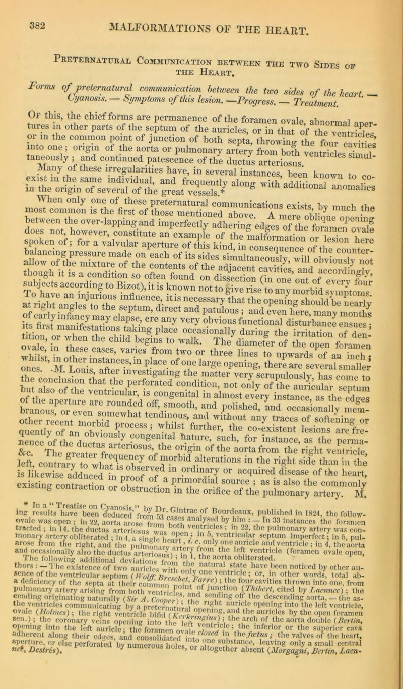 Preternatural Communication between the two Sides op THE Heart, Forms of preternatural communication between the two sides of the heart ^ Cyanosis. — Symptoms of this lesion. —Progress. — Treatment. Of this, the chief forms are permanence of the foramen ovale, abnormal aner tures in other parts of the septum of the auricles, or in that of the ventrLS or m the common point of junction of both septa, throwing the four ca^s nto one ; origin of the aorta or pulmonary artery from hath venSdes si'm f taneously ; and continued patescence of the ductus arteriosus does not, however, constitute an example of the malforrnnt;n!f.ri • tifon, or when the child begins to walk. The diamefer of 170 0^0 foramen' S;?n other 1“’ “■ <» Pwards of an S ones Loui7afte7^^ “' cral smaller’ til . 1 • ^ , investigating the matter very scrupulouslv has coiup to e conclusion that the perforated condition, not only of the auricular sentnm lncJythel?p^/'°''^ instance, as the perma- &c The ^ aorta from the right ventricle left contrary to^what^i^^^R ^ morbid alterations in the right side than in the existino- contraction or ^ source ; as is also the commonly existing contraction or obstruction in the orifice of the pulmonary artery. M. ing ro.suIts'^ave*been^ll^^^^^^ from ?3^cS follow- ovale was nnr^n • fi. v‘> casos analysed by him : — In 33 instances the foramen mtricles ! in 99 flio . ovale tracted was open ; in 22, aorta arose frorn '’’’oo' T instances the foramen (1; in 14, the ductus arteriosus was nnen pulmonary artery was con- ry artery obliterated ; in4.a singlc'l.ea t ^ P«>- monarv\rtery-obliterat^; in in 5 ventricular septum imp^crfcctfir arose from the right, and the pulmOTarv Yrrorv ® and occasionally also the ductus arteriosusl - in { ‘ f left ventricle (foramen ovale ojicn. The following additional dcvi iHonrrl ^ ’ P.obliterated, thors : —'1 he existence of two auricles w?tli onTv have been noticed by other au- scnce of the ventricular septum or, m other words, total ab- a deficiency of the septa at their common nof^^^ fmir cavities thrown into one, from pulmonary artery arising from both ventrirW ^ junction {rhibcrt, cited by Laenncc) ; the cen.ling originating naturally (Sir A. CoLn-T-’ the rnVl'’’' ‘ descending aorta, — the as- the ventricles communicating by a preteimatiiMi auricle opening into the left ventricle, ovale {Holmes); the right ventricle bifid f AVi-z-r ■ auricles by the ojien foramen *cn.); the coronary vcTns opcS in o the H'c aorta double opening into the 1^(1 auricle the foramen the superior cava adherent along their edges, and consolidated intrf^*^''^*^ ’V the/a7/K.s; the valves of the heart, anertnr« .. ± ‘=onsoiiu tcd into one substance, leaving only a small central » or altogether absent {MorgagtU, JSa tai, Lacn- ‘,6 vuges, iinu consoiK n^ToestrLf^'' perforated by numerous