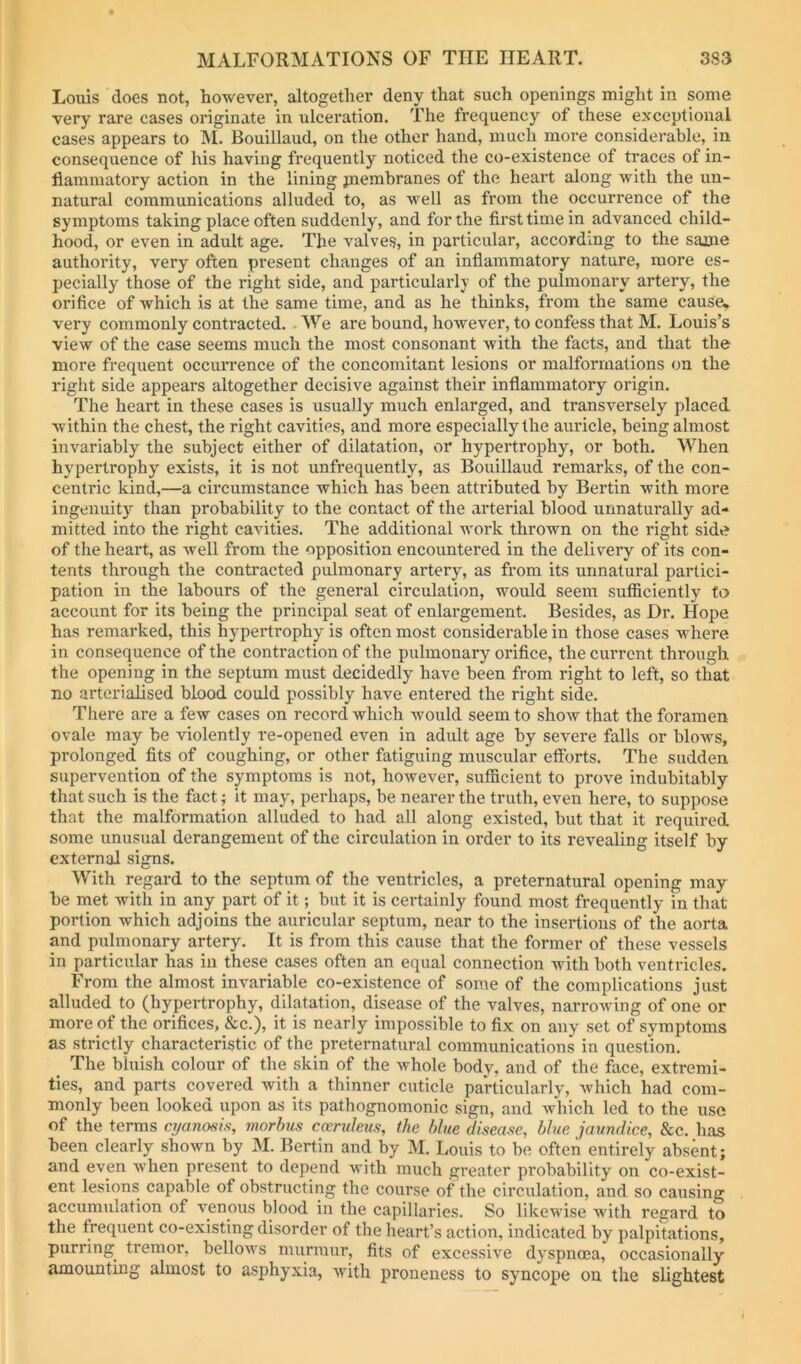 Louis does not, however, altogether deny that such openings might in some very rare cases originate in ulceration. The frequency of these exceptional cases appears to M. Bouillaud, on the other hand, much more considerable, in consequence of his having frequently noticed the co-existence of traces of in- flammatory action in the lining piembranes of the heart along with the un- natural communications alluded to, as well as from the occurrence of the symptoms taking place often suddenly, and for the first time in advanced child- hood, or even in adult age. The valves, in particular, according to the same authority, very often present changes of an inflammatory nature, more es- pecially those of the right side, and particularly of the pulmonary artery, the orifice of which is at the same time, and as he thinks, from the same cause, very commonly contracted. We are bound, however, to confess that M. Louis’s view of the case seems much the most consonant with the facts, and that the more frequent occurrence of the concomitant lesions or malformations on the right side appears altogether decisive against their inflammatory origin. The heart in these cases is usually much enlarged, and transversely placed within the chest, the right cavities, and more especially the auricle, being almost invariably the subject either of dilatation, or hypertrophy, or both. When hypertrophy exists, it is not unfrequently, as Bouillaud remarks, of the con- centric kind,—a circumstance which has been attributed by Bertin with more ingenuity than probability to the contact of the arterial blood unnaturally ad- mitted into the right cavities. The additional work thrown on the right side of the heart, as well from the opposition encountered in the delivery of its con- tents through the contracted pulmonary artery, as from its unnatural partici- pation in the labours of the general circulation, would seem sufficiently to account for its being the principal seat of enlargement. Besides, as Dr. Hope has remarked, this hypertrophy is often most considerable in those cases where in consequence of the contraction of the pulmonary orifice, the current through the opening in the septum must decidedly have been from right to left, so that no arterialised blood could possibly have entered the right side. There are a few cases on record which would seem to show that the foramen ovale may be violently re-opened even in adult age by severe falls or blows, prolonged fits of coughing, or other fatiguing muscular efforts. The sudden supervention of the symptoms is not, however, sufficient to prove indubitably that such is the fact; it may, perhaps, be nearer the truth, even here, to suppose that the malformation alluded to had all along existed, but that it required some unusual derangement of the circulation in order to its revealing itself by external signs. With regard to the septum of the ventricles, a preternatural opening may be met with in any part of it; but it is certainly found most frequently in that portion which adjoins the auricular septum, near to the insertions of the aorta and pulmonary artery. It is from this cause that the former of these vessels in particular has in these cases often an equal connection with both ventricles. From the almost invariable co-existence of some of the complications just alluded to (hypertrophy, dilatation, disease of the valves, narrowing of one or more of the orifices, &c.), it is nearly impossible to fix on any set of symptoms as strictly characteristic of the preternatural communications in question. _ The bluish colour of the skin of the whole body, and of the face, extremi- ties, and parts covered with a thinner cuticle particularly, which had com- monly been looked upon as its pathognomonic sign, and which led to the use of the terms cyanosis, morhis ccerukus, the blue disease, blue jaundice. See. has been clearly shown by M. Bertin and by M. Louis to be often entirely absent; and even when present to depend with much greater probability on co-exist- ent lesions capable of obstructing the course of the circulation, and so causing accumulation of venous blood in the capillaries. So likewise with regard to the frequent co-existing disorder of the heart’s action, indicated by palpitations, purring tremor, bellows murmur, fits of excessive dyspnoea, occasionally amounting almost to asphyxia, with proneness to syncope on the slightest