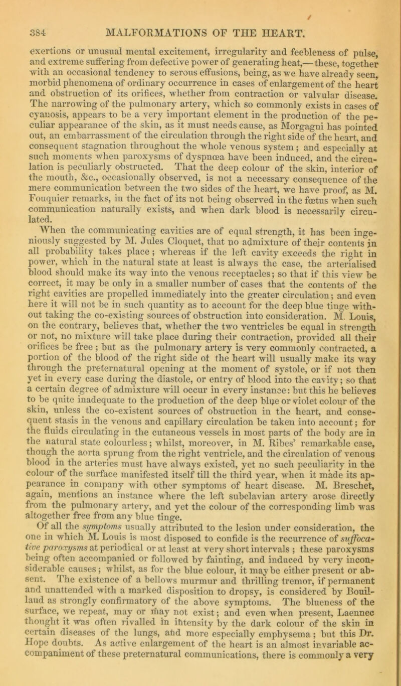 / 38-i MALFORMATIONS OF THE HEART. exertions or unusual mental excitement, irregularity and feebleness of pulse, and extreme suffering from defective power of generating heat,—these, together with an occasional tendency to serous effusions, being, as we have already seen, morbid phenomena of ordinary occurrence in cases of enlargement of the heart and obstruction of its orifices, whether from contraction or valvular disease. The narrowing of the pulmonary artery, which so commonly exists in cases of cyanosis, appears to be a very important element in the production of the pe- culiar appearance of the skin, as it must needs cause, as Morgagni has pointed out, an embarrassment of the circulation through the right side of the heart and consequent stagnation throughout the whole venous system; and especially at such moments when paroxysms of dyspnoea have been induced, and the circu- lation is peculiarly obstructed. That the deep colour of the skin, interior of the mouth, &c., occasionally observed, is not a necessary consequence of the mere communication between the two sides of the heart, we have proof, as M. Fouquier remarks, in the fact of its not being observed in the foetus when such communication naturally exists, and when dark blood is necessarily circu- lated. When the communicating cavities are of equal strength, it has been inge- niously suggested by M. Jules Cloquet, that uo admixture of their contents jn all probability^ takes place; whereas if the left cavity exceeds the right in power, which in the natural state at least is always the case, the arterialised blood should make its way into the venous receptacles; so that if this view be correct, it may be only in a smaller number of cases that the contents of the right cavities are propelled immediately into the greater circulation; and even here it will not be in such quantity as to account for the deep blue tinge with- out taking the co-existing sources of obstruction into consideration. M. Louis, on the contrary, believes that, whether the two ventricles be equal in strength or not, no mixture wall take place during their contraction, provided all their orifices be free ; but as the pulmonary artery is very commonly contracted, a portion of the blood of the right side of the heart will usually make its way through the preternatural opening at the moment of systole, or if not then yet in every case during the diastole, or entry of blood into the cavity; so that a certain degree of admixture will occur in every instance: but this he believes to be quite inadequate to the production of the deep blqe or violet colour of the skin, unless the co-existent sources of obstruction in the heart, and conse- quent stasis in the venous and capillary circulation be taken into account; for the fluids cii’culating in the cutaneous vessels in most parts of the body are in the natural state colourless; whilst, moreover, in M. Ribes’ remarkable case, though the aorta sprung from the right ventricle, and the circulation of venous blood in the arteries must have always existed, yet no such peculiarity in the colour of the surface manifested itself till the third year, when it made its ap- pearance in company with other symptoms of heart disease. M. Breschet, again, mentions an instance where the left subclavian artery arose directly from the pulmonary artery, and yet the colour of the corresponding limb was altogether free from any blue tinge. Of all the .vjmptoms usually attributed to the lesion under consideration, the one in which M. Louis is most disposed to confide is the recurrence of suffoca- tim paroxyams at periodical or at least at very short intervals ; these paroxysms being often accompanied or followed by fainting, and induced by very incon- siderable causes; whilst, as for the blue colour, it maybe either present or ab- sent. The existence of a bellows murmur and thrilling tremor, if permanent and unattended with a marked disposition to dropsy, is considered by Bouil- laud as strongly confirmatory of the above symptoms. The blueness of the surface, we repeat, may or may not exist; and even when present, Laennec thought it was often rivalled in ihtensily by the dai’k colour of the skin in certain diseases of the lungs, aftd more especially emphysema; but this Dr. Hope doubts. As active enlargement of the heart is an almost invariable ac- companiment of these preternatural communications, there is commonly a very