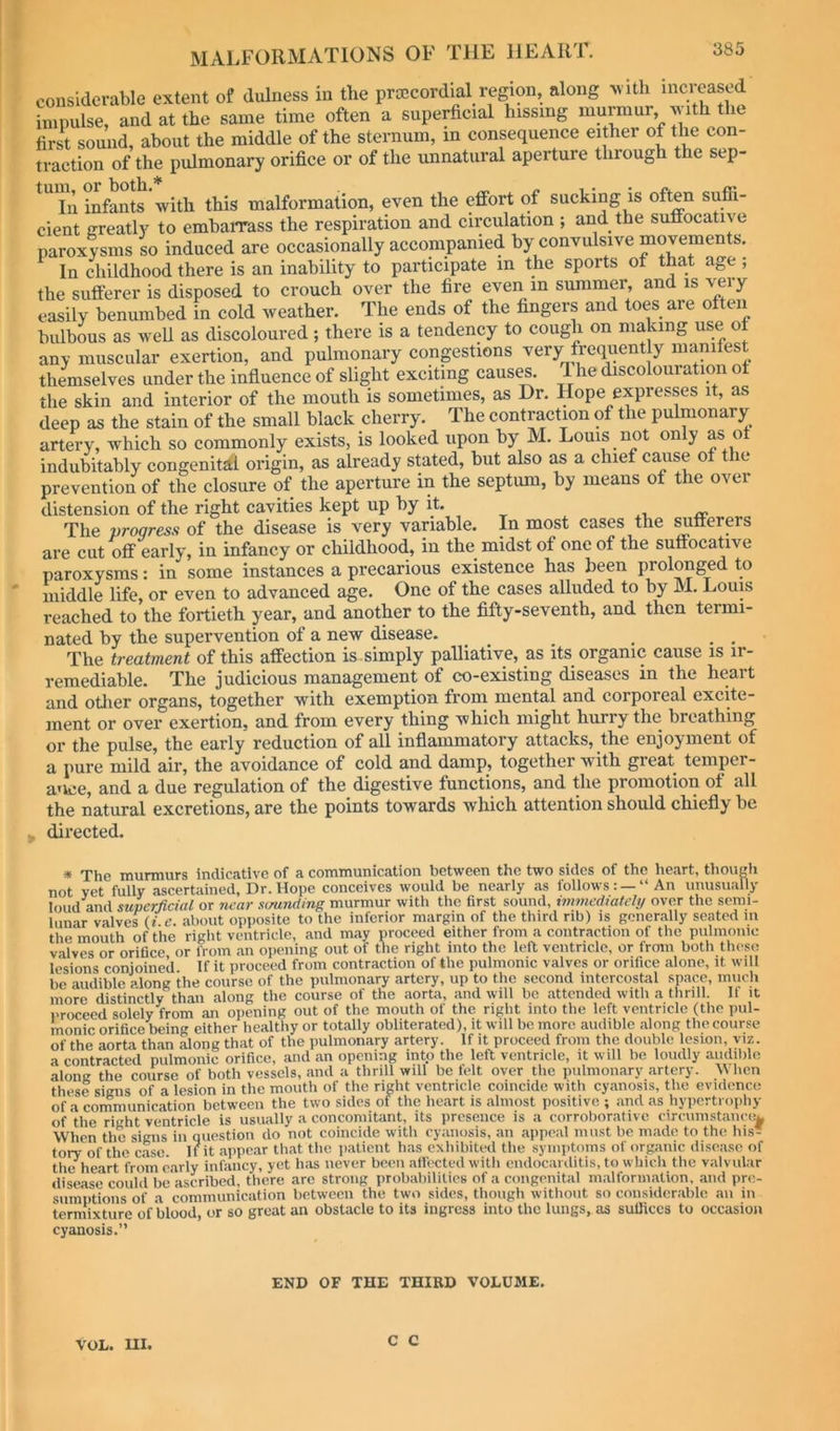 considerable extent of dulness in the prcecordial region, along v ith increased impulse, and at the same time often a superficial hissing murmur, ^ith the first sound, about the middle of the sternum, in consequence either of the con- traction of the pulmonary orifice or of the unnatural aperture through the sep- In infants with this malformation, even the effort of sucking is often suffi- cient greatly to embarrass the respiration and circulation ; and the suffocative paroxysms so induced are occasionally accompanied by convulsive movements. In childhood there is an inability to participate in the sports of that age ; the sufferer is disposed to crouch over the fire even m summer, and is very easily benumbed in cold weather. The ends of the fingers and toes are often bulbous as weU as discoloured; there is a tendency to cough on making use of any muscular exertion, and pulmonary congestions very frequent y manifest themselves under the influence of slight exciting causes. The discolouration of the skin and interior of the mouth is sometimes, as Dr. Hope expresses it, as deep as the stain of the small black cherry. The contraction of the pulmonary artery, which so commonly exists, is looked upon by M. Louis not only as of indubitably congenital origin, as already stated, but also as a chief cause of the prevention of the closure of the aperture in the septum, by means of the over distension of the right cavities kept up by it. xi, ir The progress of the disease is very variable. In most cases the ^fferers ai’e cut off early, in. infancy or childhood, in the midst of one of the suffocative paroxysms: in some instances a precarious existence has been prolonged to middle life, or even to advanced age. One of the cases alluded to by M. Louis reached to the fortieth year, and another to the fifty-seventh, and then termi- nated by the supervention of a new disease. The treatment of this affection is simply palliative, as its organic cause is ir- remediable. The judicious management of co-existing diseases in the heart and otlier organs, together with exemption from mental and corporeal excite- ment or over exertion, and from every thing which might hurry the breathing or the pulse, the early reduction of all inflammatory attacks, the enjoyment of a pure mild air, the avoidance of cold and damp, together with great temper- ance, and a due regulation of the digestive functions, and the promotion of all the natural excretions, are the points towards which attention should chiefly be . directed. * The murmurs indicative of a communication between the two sides of the heart, thougli not vet fully ascertained, Dr. Hope conceives would be nearly as follows: —“ An unusually loud and superficial or near .umnding murmur with the first sound, immediately over the semi- lunar valves (! e. about opposite to the inferior margin of the third rib) is generally seated in the mouth of the right ventricle, and may proceed either from a contraction of the pnlinonic valves or orifice or from an opening out of the right into the left ventricle, or from both these lesions conjoined If it proceed from contraction of the pulmonic valves or orifice alone, it will be audible along the course of the pulmonary artery, up to the second intercostal space, mucli more distinctly than along the course of the aorta, and will be attended with a thrill It it I'rocced solely from an ojiening out of the mouth of the right into the loft ventricle (the pul- monic orifice being either healthy or totally obliterated), it will be more audible along the course of the aorta than along that of the pulmonary artery. If it proceed from the double lesion, viz. a contracted pulmonic orifice, and an opening into the left ventricle, it will be loudly audilile along the course of both vessels, and a thrill will be felt over the pulmonary .artery. When these signs of a lesion in the mouth of the right ventricle coincide with cyanosis, the evidence of a communication between the two sides of the he.art is .almost positive ; and as hypertrophy of the right ventricle is usually a concomitant, its presence is a corrobor.ativc circumstance^ When the signs in question do not coincide witli cyanosis, an appeal must be m.ade to the his tory of the c.ase. If it .appear th.at the patient h.as exhibited the symptoms of org.anic disease of the^heart from e.arly infancy, yet has never been affected with endocarditis, to which the valvular disease could be'ascribcd, there are strong probabilities of a congenital malform.ation, and pre- sumptions of a communication between the two sides, though without so considerable an in termixture of blood, or so great an obstacle to its ingress into the lungs, as sulJiccs to occasion cyanosis.” END OF THE THIRD VOLUME. VOL. m. C C