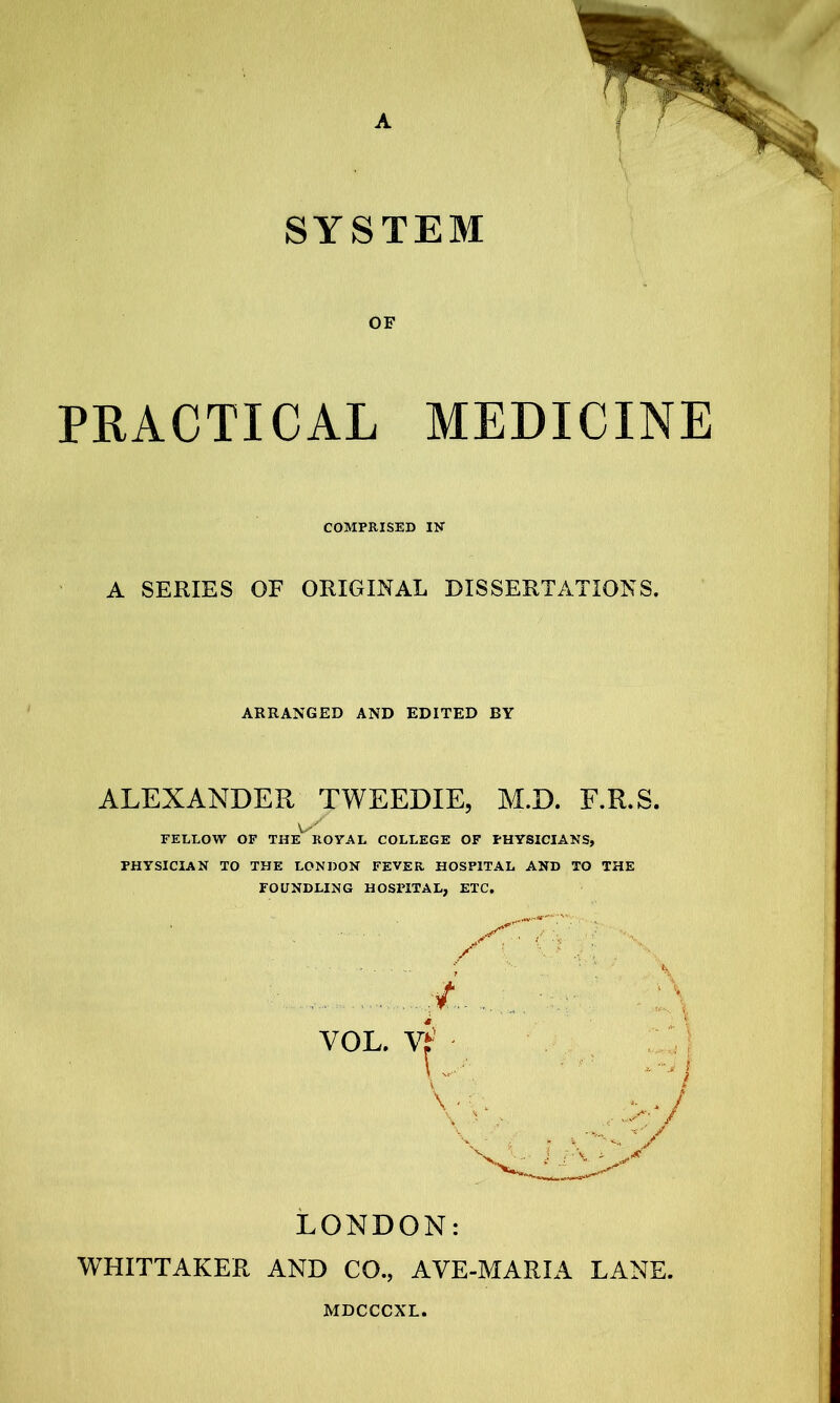 SYSTEM OF PRACTICAL MEDICINE COMPRISED IK A SERIES OF ORIGINAL DISSERTATIONS. ARRANGED AND EDITED BY ALEXANDER TWEEDIE, M.D. F.R.S. FELLOW OF THE ROYAL COLLEGE OF PHYSICIANS, PHYSICIAN TO THE LONDON FEVER HOSPITAL AND TO THE FOUNDLING HOSPITAL, ETC. VOL. \ , -V r .y LONDON: WHITTAKER AND CO., AVE-MARIA LANE.