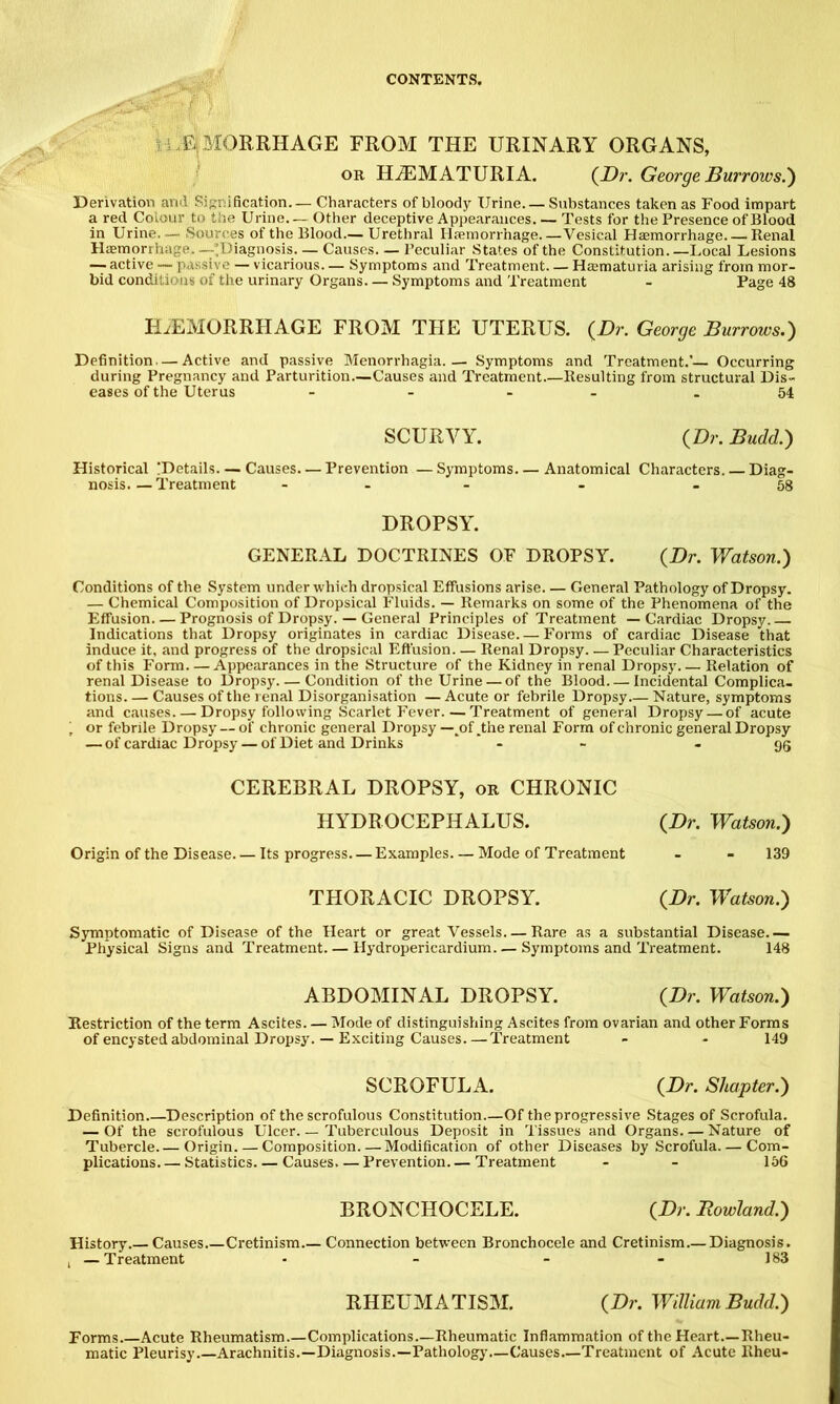 ii .f^lMORRHAGE FROM THE URINARY ORGANS, OR HiEMATURIA. (^Dr. George Burrows.) Derivation ami Signification— Characters of bloody Urine. — Substances taken as Food impart a red Colour to the Urine— Other deceptive Appearances. — Tests for the Presence of Blood in Urine.— Sources of the Blood.— Urethral Haemorrhage.—Vesical Haemorrhage. Renal Haemorrhage.—’Diagnosis Causes— Peculiar States of the Constitution.—Local Lesions — active — passive — vicarious— Symptoms and Treatment. — Haematuria arising from mor- bid conditions of tire urinary Organs— Symptoms and Treatment - Page 48 HjiEMORRHAGE from the uterus. (^Dr. George Burrows.) Definition — Active and passive Menorrhagia.— Symptoms and Treatment.'— Occurring during Pregnancy and Parturition—Causes and Treatment Resulting from structural Dis- eases of the Uterus - - - - 54 SCURVY. {Dr. Budd.) Historical !Dctails—Causes—Prevention —Symptoms Anatomical Characters. — Diag- nosis.— Treatment - - - - 58 DROPSY. GENERAL DOCTRINES OF DROPSY. {Dr. Viatson.) Conditions of the System under which dropsical Effusions arise General Pathology of Dropsy. — Chemical Composition of Dropsical Fluids. — Remarks on some of the Phenomena of the Effusion—Prognosis of Dropsy. — General Principles of Treatment —Cardiac Dropsy.— Indications that Dropsy originates in cardiac Disease. — Forms of cardiac Disease that induce it, and progress of the dropsical Effusion— Renal Dropsy Peculiar Characteristics of this Form Appearances in the Structure of the Kidney in renal Dropsy Relation of renal Disease to Dropsy Condition of the Urine — of the Blood Incidental Complica- tions. — Causes of the renal Disorganisation — Acute or febrile Dropsy.— Nature, symptoms and causes. — Dropsy following Scarlet Fever. — Treatment of general Dropsy — of acute , or febrile Dropsy — of chronic general Dropsy—^of.the renal Form of chronic general Dropsy — of cardiac Dropsy — of Diet and Drinks ' - - - 95 CEREBRAL DROPSY, or CHRONIC HYDROCEPHALUS. {Dr. Watson.) Origin of the Disease. — Its progress. — Examples. — Mode of Treatment - - 139 THORACIC DROPSY. {Dr. Watson.) Symptomatic of Disease of the Heart or great Vessels Rare as a substantial Disease.— Physical Signs and Treatment. — Hydropericardium Symptoms and Treatment. 148 ABDOMINAL DROPSY. {Dr. Watson.) Restriction of the term Ascites. — Mode of distinguishing Ascites from ovarian and other Forms of encysted abdominal Dropsy. — Exciting Causes.—Treatment - - 149 SCROFULA. {Dr. Shapter.) Definition Description of the scrofulous Constitution Of the progressive Stages of Scrofula. — Of the scrofulous Ulcer Tuberculous Deposit in Tissues and Organs—Nature of Tubercle.— Origin. — Composition. — Modification of other Diseases by Scrofula. — Com- plications Statistics Causes—Prevention.— Treatment - - 156 BRONCHOCELE. {Dr. Howland.) History.— Causes.—Cretinism.— Connection between Bronchocele and Cretinism Diagnosis. , —Treatment - - - - 183 RHEUMATISM. {Dr. WdliumBudd.) Forms Acute Rheumatism.—Complications.—Rheumatic Inflammation of the Heart.—Rheu- matic Pleurisy Arachnitis.—Diagnosis.—Pathology—Causes—Treatment of Acute Rheu-