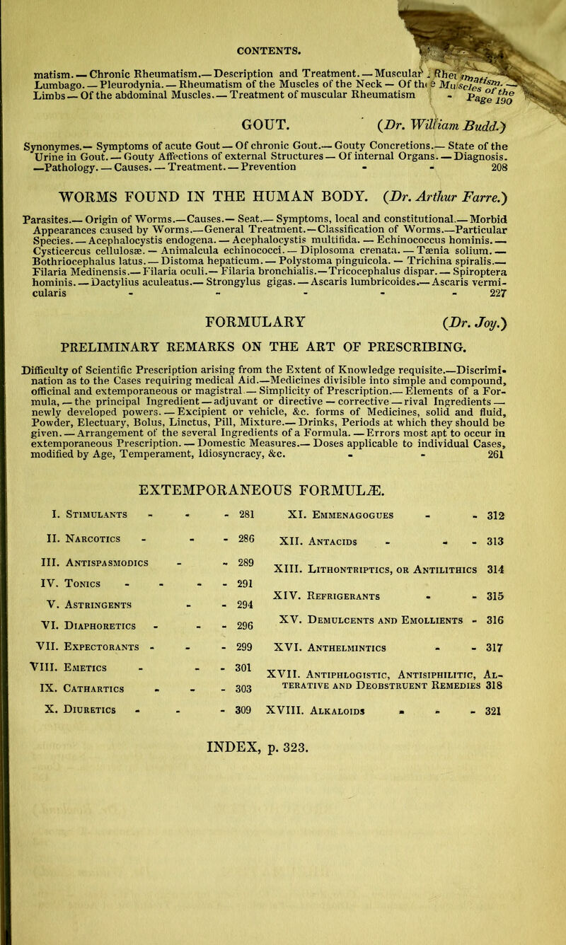 matism Chronic Rheumatism.— Description and Treatment. — Muscular i ;Rher^^.’''^ifc^. Lumbago. — Pleurodynia. — Rheumatism of the Muscles of the Neck— Of th(i6 Muiscies^' ^ Limbs—Of the abdominal Muscles—Treatment of muscular Rheumatism i - Page 190 GOUT. (Dr. William JBudd.') Synonymes.— Symptoms of acute Gout — Of chronic Gout.— Gouty Concretions State of the Urine in Gout. — Gouty Affections of external Structures— Of internal Organs—Diagnosis. —Pathology Causes. — Treatment—Prevention - - 208 WORMS FOUND IN THE HUMAN BODY. (Dr. Arthur Farre.) Parasites.— Origin of Worms.—Causes.— Seat— Symptoms, local and constitutional.— Morbid Appearances caused by Worms—General Treatment.—Classification of Worms Particular Species Acephalocystis endogena. — Acephalocystis multifida. — Echinococcus hominis. —. Cysticercus cellulosae. — Animalcula echinococci. — Diplosoma crenata—Taenia solium Bothriocephalus latus Distoma hepaticum. — Polystoma pinguicola. — Trichina spiralis Filaria Medinensis.— Filaria oculi.— Filaria bronchialis.—Tricocephalus dispar Spiroptera hominis. — Dactylius aculeatus—Strongylus gigas. — Ascaris lumbricoides.— Ascaris vermi- cularis - - - 227 FORMULARY (Dr. Joy.') PRELIMINARY REMARKS ON THE ART OF PRESCRIBING. Difficulty of Scientific Prescription arising from the Extent of Knowledge requisite.—Discrimi- nation as to the Cases requiring medical Aid.—Medicines divisible into simple and compound, officinal and extemporaneous or magistral — Simplicity of Prescription.— Elements of a For- mula,—the principal Ingredient — adjuvant or directive — corrective — rival Ingredients — newly developed powers. — Excipient or vehicle, &c. forms of Medicines, solid and fluid. Powder, Electuary, Bolus, Linctus, Pill, Mixture.— Drinks, Periods at which they should be given Arrangement of the several Ingredients of a Formula—Errors most apt to occur in extemporaneous Prescription. — Domestic Measures.— Doses applicable to individual Cases, modified by Age, Temperament, Idiosyncracy, &c. . - 261 EXTEMPORANEOUS FORMULA. I. Stimul.4.nts - - - 281 II. Narcotics - - - 286 III. AntispaSMODics - ~ 289 IV. Tonics - - 291 V. Astringents - - 294 VI. Diaphoretics - - - 296 VII. Expectorants - - - 299 VIII. Emetics - - - 301 IX. Cathartics - - - 303 X. Diuretics - _ - 309 XI. Emmenagogues - - 312 XII. Antacids - - - 313 XIII. Lithontriptics, or Antilithics 314 XIV. Refrigerants - - 315 XV. Demulcents and Emollients - 316 XVI. Anthelmintics - - 317 XVII. Antiphlogistic, Antisiphilitic, Al- terative AND Deobstruent Remedies 318 XVIII. Alkaloids * - _ 32I INDEX, p. 323.