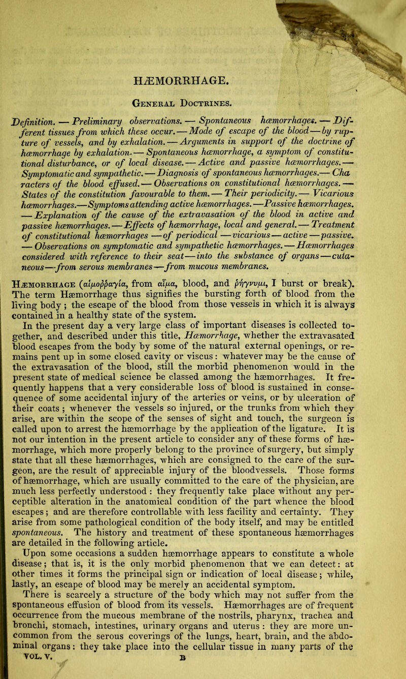 HAEMORRHAGE. General Doctrines. Definition. — Preliminary observations. — Spontaneous hemorrhages. — Dif ferent tissues from which these occur.—Mode of escape of the blood—by rup- ture of vessels, and by exhalation. — Arguments in support of the doctrine of hemorrhage by exhalation. — Spontaneous hemorrhage, a symptom of constitu- tional disturbance, or of local disease. — Active and passive hemorrhages. — Symptomatic and sympathetic. — Diagnosis of spontaneous hemorrhages.— Cha racters of the blood effused. — Observations on constitutional hemort^hages. — States of the constitution favourable to them. — Their periodicity. — Vicarious hemorrhages.—Symptoms attending active hemorrhages. —Passive hemoi'rhages. — Explanation of the cause of the extravasation of the blood in active and passive hemorrhages.—Effects of hemorrhage, local and general.— Treatment of constitutional hemorrhages —of periodical —vicarious—active—passive. — Observations on symptomatic and sympathetic hemorrhages.—Hemorrhages considered with reference to their seat—into the substance of organs—cuta- neous—from serous membranes-^from mucous membranes. H-EMOrrhage (alixoppayia, from alpa, blood, and phyvvfu, I burst or break). The term Hsemorrhage thus signifies the bursting forth of blood from the living body ; the escape of the blood from those vessels in which it is always contained in a healthy state of the system. In the present day a very large class of important diseases is collected to- gether, and described under this title. Hemorrhage, whether the extravasated blood escapes from the body by some of the natural external openings, or re- mains pent up in some closed cavity or viscus: whatever may be the cause of the extravasation of the blood, still the morbid phenomenon would in the present state of medical science be classed among the haemorrhages. It fre- quently happens that a very considerable loss of blood is sustained in conse- quence of some accidental injury of the arteries or veins, or by ulceration of their coats ; whenever the vessels so injured, or the trunks from which they arise, are within the scope of the senses of sight and touch, the surgeon is called upon to arrest the haemorrhage by the application of the ligature. It is not our intention in the present article to consider any of these forms of hae- morrhage, which more properly belong to the province of surgery, but simply state that all these haemorrhages, which are consigned to the care of the sur- geon, are the result of appreciable injury of the bloodvessels. Those forms of haemorrhage, which ai’e usually committed to the care of the physician, are much less perfectly understood : they frequently take place without any per- ceptible alteration in the anatomical condition of the part whence the blood escapes; and are therefore controllable with less facility and certainty. They arise from some pathological condition of the body itself, and may be entitled spontaneous. The history and treatment of these spontaneous haemorrhages are detailed in the following article. Upon some occasions a sudden haemorrhage appears to constitute a whole disease; that is, it is the only morbid phenomenon that we can detect: at other times it forms the principal sign or indication of local disease; while, lastly, an escape of blood may be merely an accidental symptom. There is scarcely a structure of the body which may not suffer from the spontaneous effusion of blood from its vessels. Haemorrhages are of frequent occurrence from the mucous membrane of the nostrils, pharynx, trachea and bronchi, stomach, intestines, urinary oi’gans and uterus : they are more un- common from the serous coverings of the lungs, heart, brain, and the abdo- minal organs: they take place into the cellular tissue in many parts of the YOL. V. B