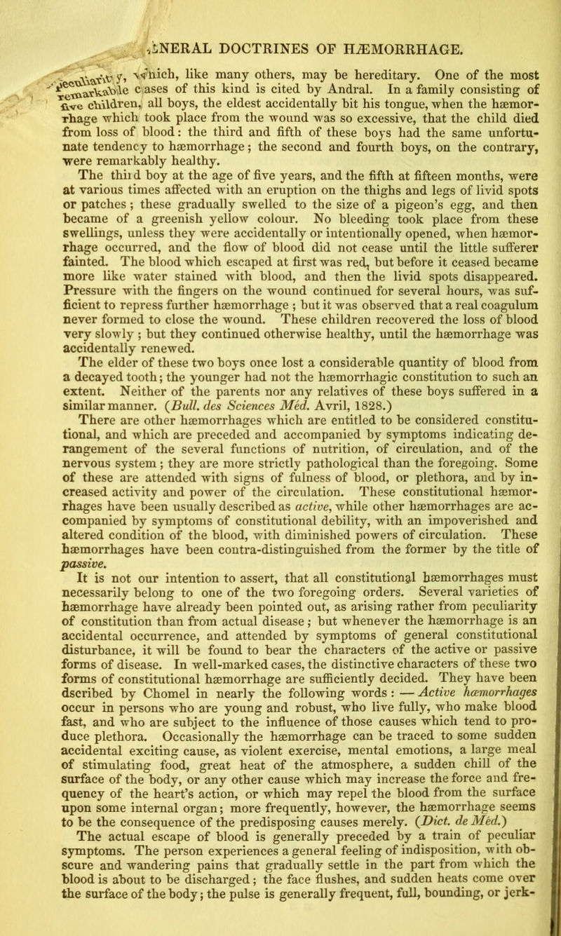 many others, may be hereditary. One of the most  c ases of this kind is cited by Andral. In a family consisting of ' Uve children,, all hoys, the eldest accidentally hit his tongue, when the hemor- rhage which took place from the wound was so excessive, that the child died from loss of blood: the third and fifth of these hoys had the same unfortu- nate tendency to hemorrhage; the second and fourth boys, on the contrary, were remarkably healthy. The thii d hoy at the age of five years, and the fifth at fifteen months, were at various times affected with an eruption on the thighs and legs of livid spots or patches; these gradually swelled to the size of a pigeon’s egg, and tJieu became of a greenish yellow colour. No bleeding took place from these swellings, unless they were accidentally or intentionally opened, when haemor- rhage occurred, and the flow of blood did not cease until the little sufferer fainted. The blood which escaped at first was red, hut before it ceased became more like water stained with blood, and then the livid spots disappeared. Pressure with the fingers on the wound continued for several hours, was suf- ficient to repress further haemorrhage ; hut it was observed that a real coagulum never formed to close the wound. These children recovered the loss of blood very slowly ; hut they continued otherwise healthy, until the haemorrhage was accidentally renewed. The elder of these two hoys once lost a considerable quantity of blood from a decayed tooth; the younger had not the haemorrhagic constitution to such an extent. Neither of the parents nor any relatives of these boys suffered in a similar manner. des Sciences Med. Avril, 1828.) There are other haemorrhages which are entitled to he considered constitu- tional, and which are preceded and accompanied by symptoms indicating de- rangement of the several functions of nutrition, of circulation, and of the nervous system; they are more strictly pathological than the foregoing. Some of these ai’e attended with signs of fulness of blood, or plethora, and by in- creased activity and power of the circulation. These constitutional haemor- rhages have been usually described as active, while other haemorrhages are ac- companied by symptoms of constitutional debility, with an impoverished and altered condition of the blood, with diminished powers of circulation. These haemorrhages have been contra-distinguished from the former by the title of passive. It is not our intention to assert, that all constitutional hsemorrhages must necessarily belong to one of the two foregoing orders. Several varieties of haemorrhage have already been pointed out, as arising rather from peculiarity of constitution than from actual disease; hut whenever the haemorrhage is an accidental occurrence, and attended by symptoms of general constitutional disturbance, it will he found to hear the characters of the active or passive forms of disease. In well-marked cases, the distinctive characters of these two forms of constitutional haemorrhage are sufficiently decided. They have been dscribed by Chomel in nearly the following words : — Active hcemorrhages occur in persons who are young and robust, who live fully, who make blood fast, and who are subject to the influence of those causes which tend to pro- duce plethora. Occasionally the haemorrhage can be traced to some sudden accidental exciting cause, as violent exercise, mental emotions, a large meal of stimulating food, great heat of the atmosphere, a sudden chill of the surface of the body, or any other cause which may increase the force and fre- quency of the heart’s action, or which may repel the blood from the surface upon some internal organ; more frequently, however, the haemorrhage seems to be the consequence of the predisposing causes merely. {Diet, de Med.) The actual escape of blood is generally preceded by a train of peculiar symptoms. The person experiences a general feeling of indisposition, with ob- scure and wandering pains that gradually settle in the part from which the blood is about to be discharged; the face flushes, and sudden heats come over the surface of the body; the pulse is generally frequent, full, bounding, or jerk-