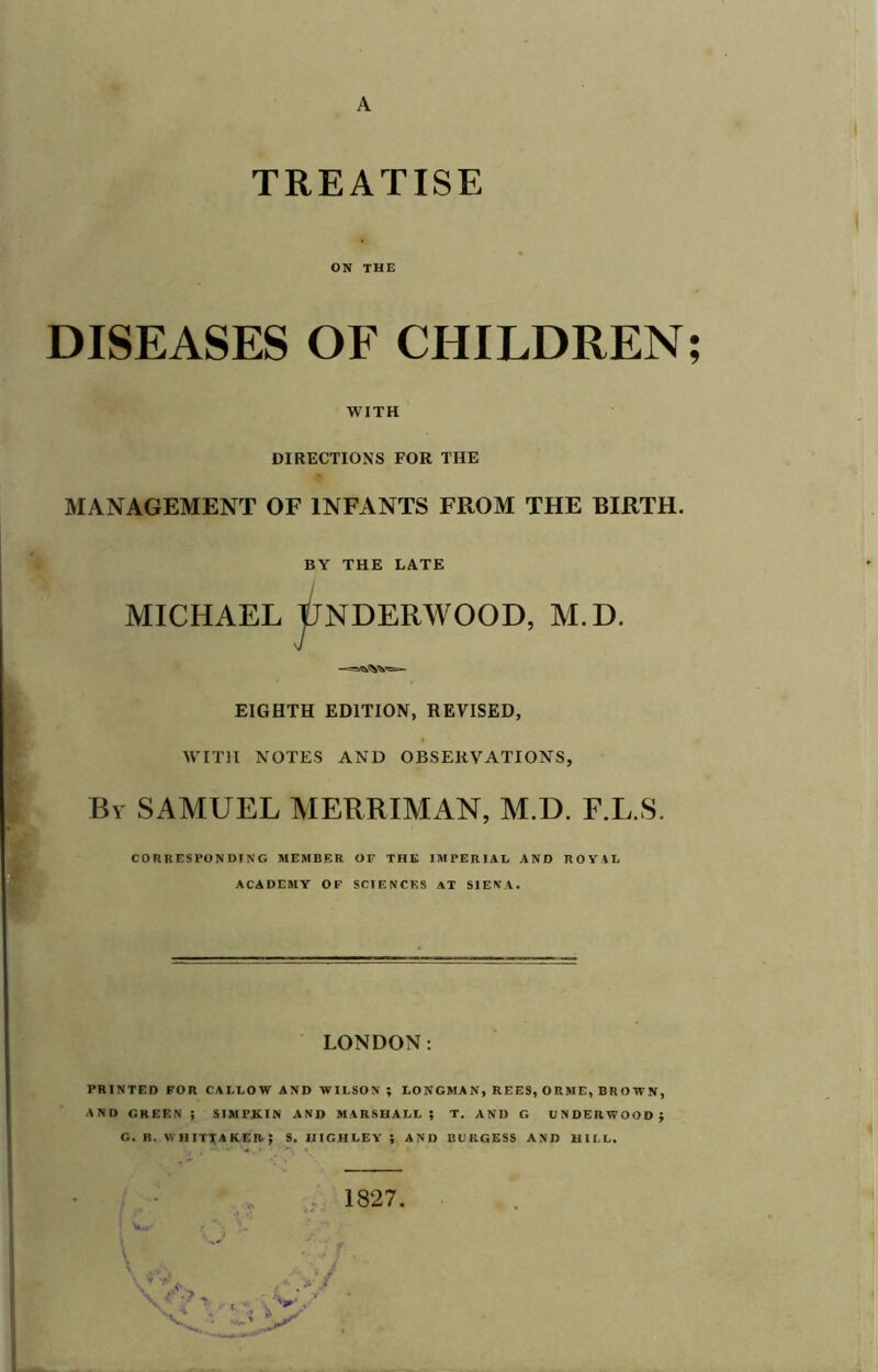 A TREATISE ON THE DISEASES OF CHILDREN; WITH DIRECTIONS FOR THE MANAGEMENT OF INFANTS FROM THE BIRTH. BY THE LATE MICHAEL tlNDERWOOD, M.D. EIGHTH EDITION, REVISED, WITH NOTES AND OBSERVATIONS, By SAMUEL MERRIMAN, M.D. F.L.S. CORRESPONDING MEMBER OF THE IMPERIAL AND ROY\L ACADEMY OF SCIF.NCES AT SIENA. LONDON: PRINTED FOR CALLOW AND WILSON ; LONGMAN, REES, ORME, BROWN, AND GREF.N j SIMPKIN AND MARSHALL; T. AND G UNDERWOOD; G. R. WHITTAKER.; S. UIGHLEY ; AND BURGESS AND HILL. 1827