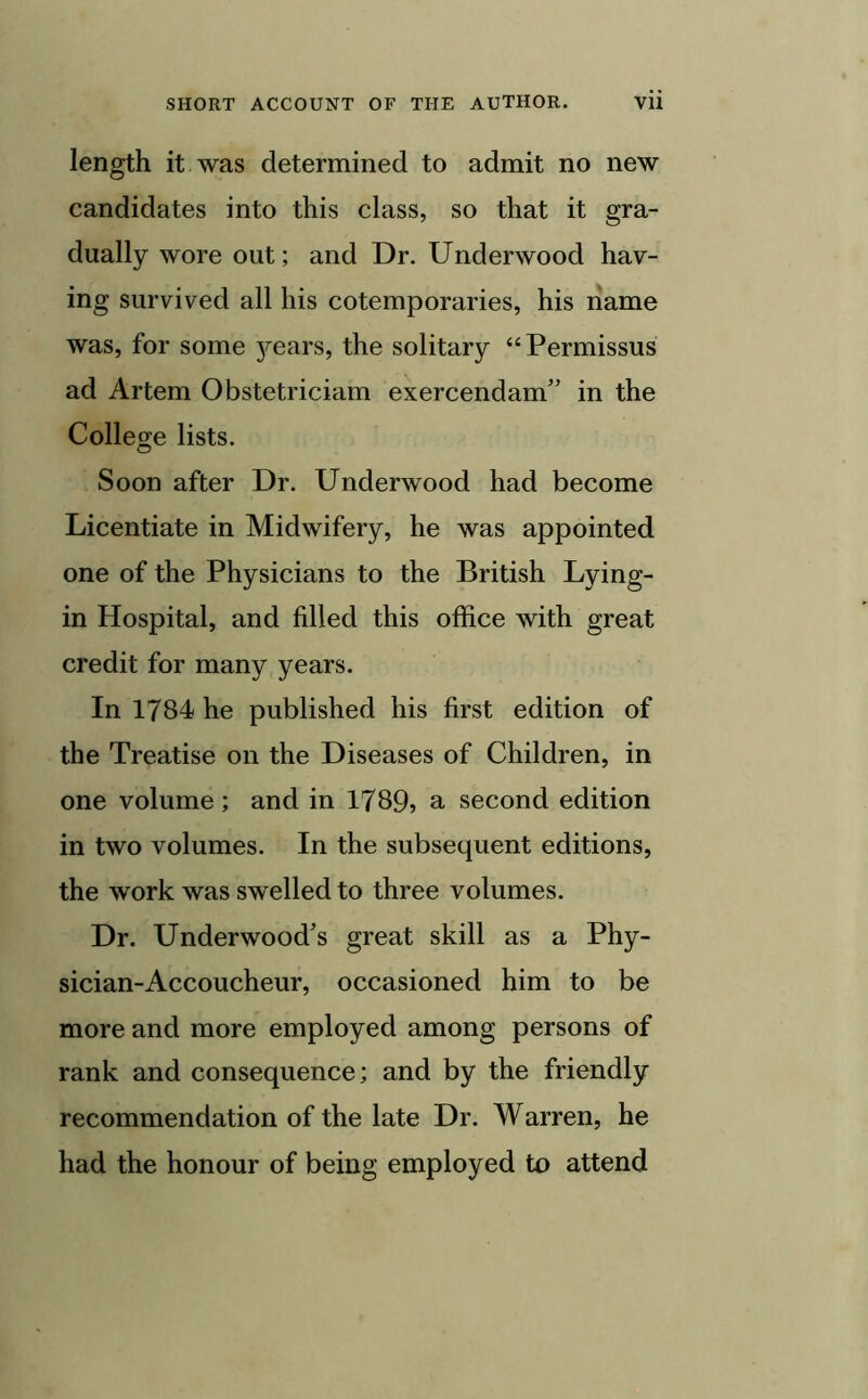 length it was determined to admit no new candidates into this class, so that it gra- dually wore out; and Dr. Underwood hav- ing survived all his cotemporaries, his name was, for some j^ears, the solitary “Permissus ad Artem Obstetriciam exercendam” in the College lists. Soon after Dr. Underwood had become Licentiate in Midwifery, he was appointed one of the Physicians to the British Lying- in Hospital, and filled this office with great credit for many years. In 1784 he published his first edition of the Treatise on the Diseases of Children, in one volume; and in 1789, a second edition in two volumes. In the subsequent editions, the work was swelled to three volumes. Dr. Underwood’s great skill as a Phy- sician-Accoucheur, occasioned him to be more and more employed among persons of rank and consequence; and by the friendly recommendation of the late Dr. Warren, he had the honour of being employed to attend