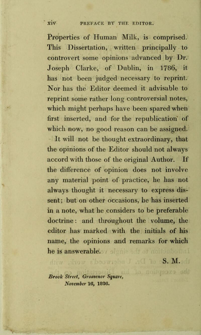 Properties of Human Milk, is comprised. This Dissertation, written principally to controvert some opinions advanced by Dr. Joseph Clarke, of Dublin, in 1786, it has not been judged necessary to reprint. Nor has the Editor deemed it advisable to reprint some rather long controversial notes, which might perhaps have been spared when first inserted, and for the republication of which now, no good reason can be assigned. It will not be thought extraordinary, that the opinions of the Editor should not always accord with those of the original Author. If the difference of opinion does not involve any material point of practice, he has not always thought it necessary to express dis- sent; but on other occasions, he has inserted in a note, what he considers to be preferable doctrine: and throughout the volume, the editor has' marked with the initials of his name, the opinions and remarks for which he is answerable. S. M. Brook Street, Grostenor Square,