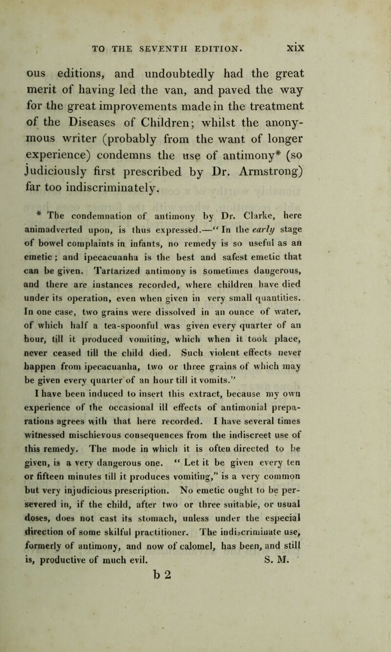 ous editions, and undoubtedly had the great merit of having led the van, and paved the way for the great improvements made in the treatment of the Diseases of Children; whilst the anony- mous writer (probably from the want of longer experience) condemns the use of antimony* (so judiciously first prescribed by Dr. Armstrong) far too indiscriminately. * The condemnation of antimony by Dr. Clarke, here animadverted upon, is thus expressed.—“In the ear/// stage of bowel complaints in infants, no remedy is so useful as an emetic ; and ipecacuanha is the best and safest emetic that can be given. Tartarized antimony is sometimes dangerous, and there are instances recorded, where children have died under its operation, even when given in very small quantities. In one case, two grains were dissolved in an ounce of water, of which half a tea-spoonful was given every quarter of an hour, till it produced vomiting, which when it took place, never ceased till the child died, Such violent effects never happen from ipecacuanha, two or three grains of which may be given every quarter of an hour till it vomits.” I have been induced to insert this extract, because my own experience of the occasional ill effects of antimonial prepa- rations agrees with that here recorded. I have several times witnessed mischievous consequences from the indiscreet use of this remedy. The mode in which it is often directed to be given, is a very dangerous one. “ Let it be given every ten or fifteen minutes till it produces vomiting,” is a very common but very injudicious prescription. No emetic ought to be per- severed in, if the child, after two or three suitable, or usual doses, does not cast its stomach, unless under the especial direction of some skilful practitioner. The iudiocrimiuate use, formerly of antimony, and now of calomel, has been, and still is, productive of much evil. S. M. b 2