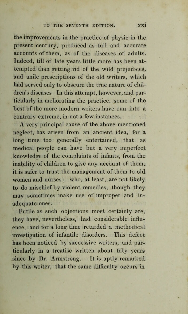 the improvements in the practice of physic in the present century, produced as full and accurate accounts of them, as of the diseases of adults. Indeed, till of late years little more has been at- tempted than getting rid of the wild prejudices, and anile prescriptions of the old writers, which had served only to obscure the true nature of chil- dren’s diseases In this attempt, however, and par- ticularly in meliorating the practice, some of the best of the more modern writers have run into a contrary extreme, in not a few instances. A very principal cause of the above-mentioned neglect, has arisen from an ancient idea, for a long time too generally entertained, that as medical people can have but a very imperfect knowledge of the complaints of infants, from the inability of children to give any account of them, it is safer to trust the management of them to old women and nurses ; who, at least, are not likely to do mischief by violent remedies, though they may sometimes make use of improper and in- adequate ones. Futile as such objections most certainly are, they have, nevertheless, had considerable influ- ence, and for a long time retarded a methodical investigation of infantile disorders. This defect has been noticed by successive writers, and par- ticularly in a treatise written about fifty years since by Dr. Armstrong. It is aptly remarked by this writer, that the same difficulty occurs in