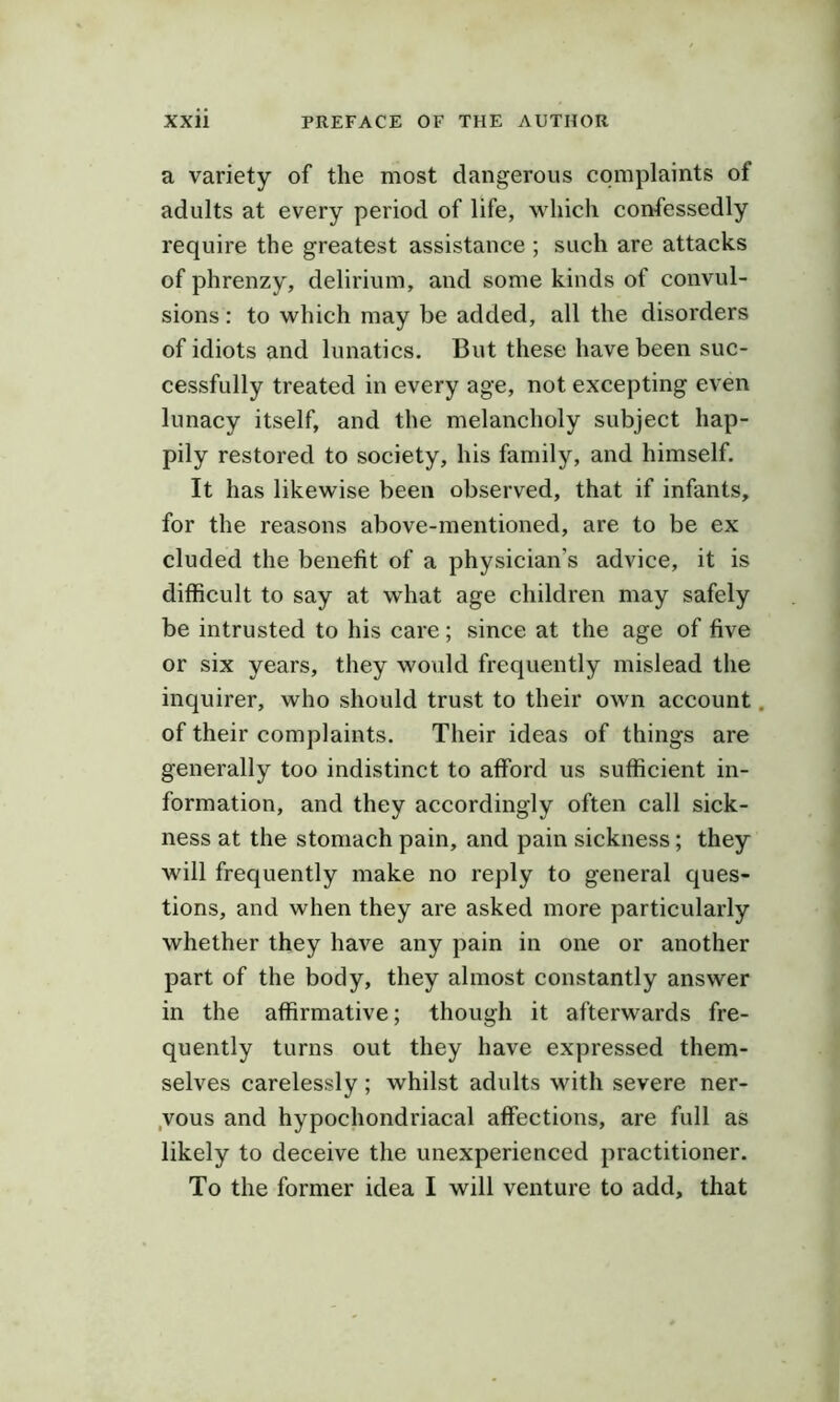 a variety of the most dangerous complaints of adults at every period of life, whicli confessedly require the greatest assistance ; such are attacks of phrenzy, delirium, and some kinds of convul- sions : to which may be added, all the disorders of idiots and lunatics. But these have been suc- cessfully treated in every age, not excepting even lunacy itself, and the melancholy subject hap- pily restored to society, his family, and himself. It has likewise been observed, that if infants, for the reasons above-mentioned, are to be ex eluded the benefit of a physician’s advice, it is difficult to say at what age children may safely be intrusted to his care; since at the age of five or six years, they would frequently mislead the inquirer, who should trust to their own account. of their complaints. Their ideas of things are generally too indistinct to afford us sufficient in- formation, and they accordingly often call sick- ness at the stomach pain, and pain sickness; they will frequently make no reply to general ques- tions, and when they are asked more particularly whether they have any pain in one or another part of the body, they almost constantly answer in the affirmative; though it afterwards fre- quently turns out they have expressed them- selves carelessly; whilst adults with severe ner- ,vous and hypochondriacal affections, are full as likely to deceive the unexperienced practitioner. To the former idea I will venture to add, that