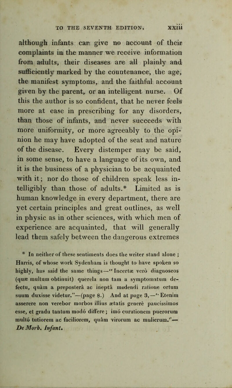 although infants can give no account of their complaints in the manner we receive information from adults, their diseases are all plainly and sufficiently marked by the countenance, the age, the manifest symptoms, and the faithful account given by the parent, or an intelligent nurse. Of this the author is so confident, that he never feels more at ease in prescribing for any disorders, than those of infants, and never succeeds with more uniformity, or more agreeably to the opi- nion he may have adopted of the seat and nature of the disease. Every distemper may be said, in some sense, to have a language of its own, and it is the business of a physician to be acquainted with it; nor do those of children speak less in- telligibly than those of adults.* Limited as is human knowledge in every department, there are yet certain principles and great outlines, as well in physic as in other sciences, with which men of experience are acquainted, that will generally lead them safely between the dangerous extremes * In neither of these sentiments does tlie writer stand alone ; Harris, of whose work Sydenham is thought to have spoken so highly, has said the same things— Incertae ver6 diagnoseos (quae multum obtinuit) querela non tarn a symptomatum de- fectu, quim a preposterA ac iheptft medendi ratioue ortum suura duxisse videtur.”—(page 8.) And at page 3,—'• Etenim asserere non verebor morbos illius aetatis genere paucissimos esse, et gradu tantum modo ditFere ; imo curationem puerorum multo tutiorem ac faciliorem, quam virorum ac mulierum.”— De Morb. Infant,