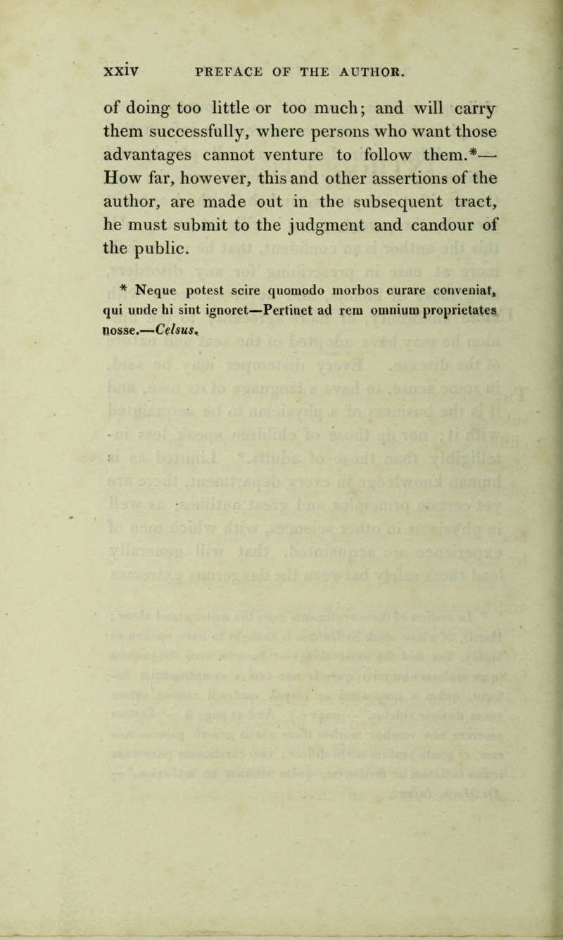 of doing too little or too much; and will carry them successfully, where persons who want those advantages cannot venture to follow them.*— How far, however, this and other assertions of the author, are made out in the subsequent tract, he must submit to the judgment and candour of the public. * Neque potest scire quoniodo morbos curare conveiiiaf, qui unde hi sint ignoret—Pertinet ad retn omnium proprietates nosse.—Celsus^