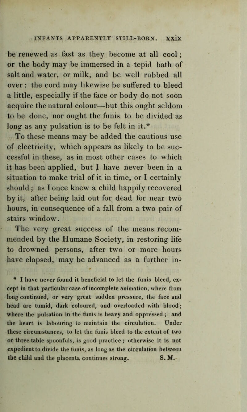 be renewed as fast as they become at all cool; or the body may be immersed in a tepid bath of salt and water, or milk, and be well rubbed all over : the cord may likewise be suffered to bleed a little, especially if the face or body do not soon acquire the natural colour—but this ought seldom to be done, nor ought the funis to be divided as long as any pulsation is to be felt in it.* To these means may be added the cautious use of electricity, which appears as likely to be suc- cessful in these, as in most other cases to which it has been applied, but I have never been in a situation to make trial of it in time, or I certainly should; as I once knew a child happily recovered by it, after being laid out for dead for near two hours, in consequence of a fall from a two pair of stairs window. The very great success of the means recom- mended by the Humane Society, in restoring life to drowned persons, after two or more hours have elapsed, may be advanced as a further in- * I have never found it beneficial to let the funis bleed, ex- cept in that particular case of incomplete animation, where from long continued, or very great sudden pressure, the face and head are tumid, dark coloured, and overloaded with blood; where the pulsation in the funis is heavy and oppressed ; and the heart is labouring to maintain the circulation. Under these circumstances, to let the funis bleed to the extent of two or three table spoonfuls, is good practice; otherwise it is not expedient to divide the funis, as long as the circulation between the child and the placenta continues strong. S. M.