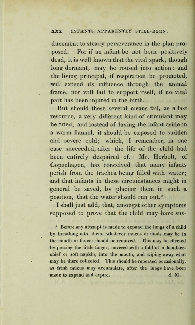 ducement to steady perseverance in the plan pro- posed. For if an infant be not born positively dead, it is well known that the vital spark, though long dormant, may be roused into action: and the living principal, if respiration be promoted, will extend its influence through the animal frame, nor will fail to support itself, if no vital part has been injured in the birth. But should these several means fail, as a last resource, a very different kind of stimulant may be tried, and instead of laying the infant aside in a warm flannel, it should be exposed to sudden and severe cold; which, I remember, in one case succeeded, after the life of the child had been entirely despaired of. Mr. Herbolt, of Copenhagen, has conceived that many infants perish from the trachea being filled with water; and that infants in these circumstances might in general be saved, by placing them in such a position, that the water should run out.* I shall just add, that, amongst other symptoms supposed to prove that the child may have sus- * Before any attempt is made to expand the lungs of a child by breathing into them, whatever mucus or fluids may be in the mouth or fauces should be removed. This may be effected by passing the little linger, covered with a fold of a handker- chief or soft napkin, into the mouth, and wiping away what may be there collected. This should be repealed occasionally, as fresh mucus may accumulate, after the lungs have been made to expand and expire. S. M.