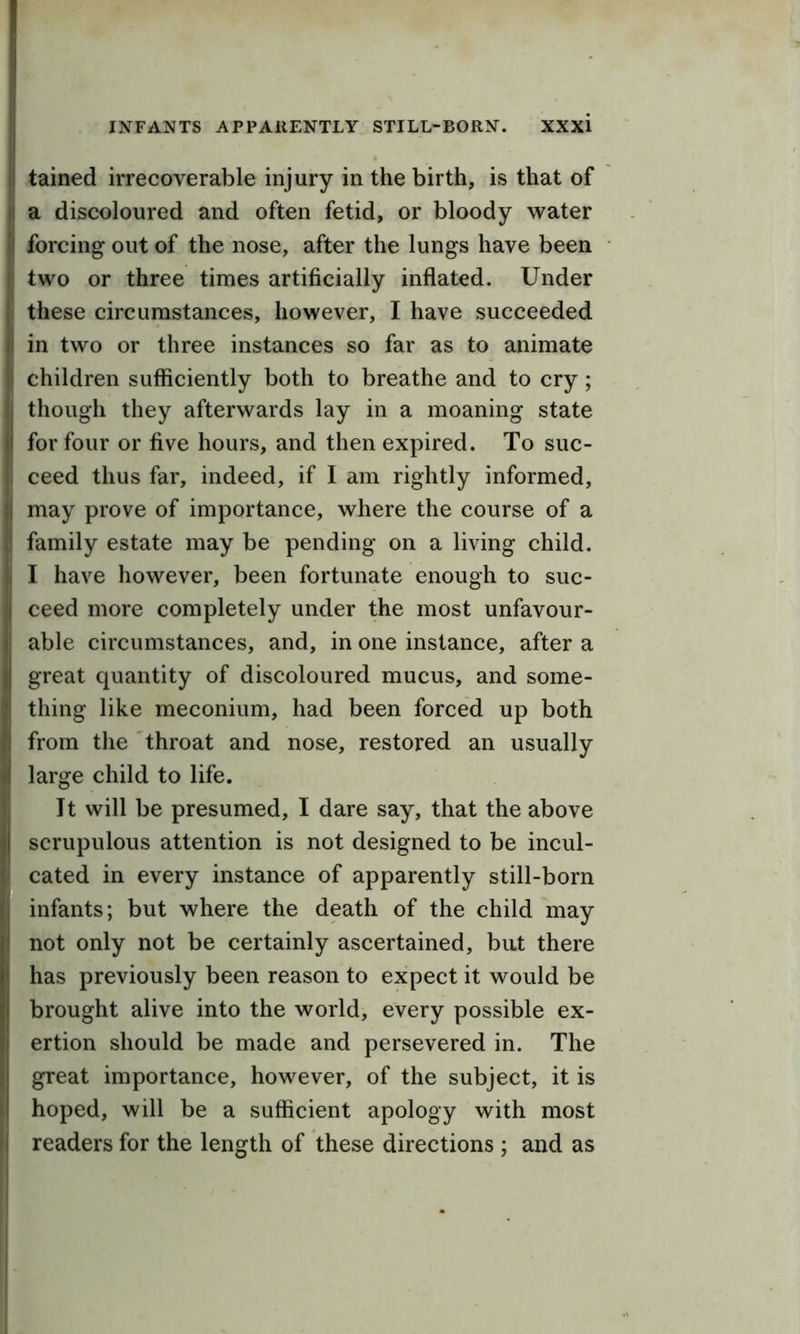 tained irrecoverable injury in the birth, is that of a discoloured and often fetid, or bloody water forcing out of the nose, after the lungs have been two or three times artificially inflated. Under these circumstances, however, I have succeeded in two or three instances so far as to animate children sufficiently both to breathe and to cry; though they afterwards lay in a moaning state for four or five hours, and then expired. To suc- ceed thus far, indeed, if I am rightly informed, may prove of importance, where the course of a family estate may be pending on a living child. I have however, been fortunate enough to suc- ceed more completely under the most unfavour- able circumstances, and, in one instance, after a great quantity of discoloured mucus, and some- thing like meconium, had been forced up both from the throat and nose, restored an usually large child to life. It will be presumed, I dare say, that the above scrupulous attention is not designed to be incul- cated in every instance of apparently still-born infants; but where the death of the child may not only not be certainly ascertained, but there has previously been reason to expect it would be brought alive into the world, every possible ex- ertion should be made and persevered in. The great importance, however, of the subject, it is hoped, will be a sufficient apology with most readers for the length of these directions ; and as