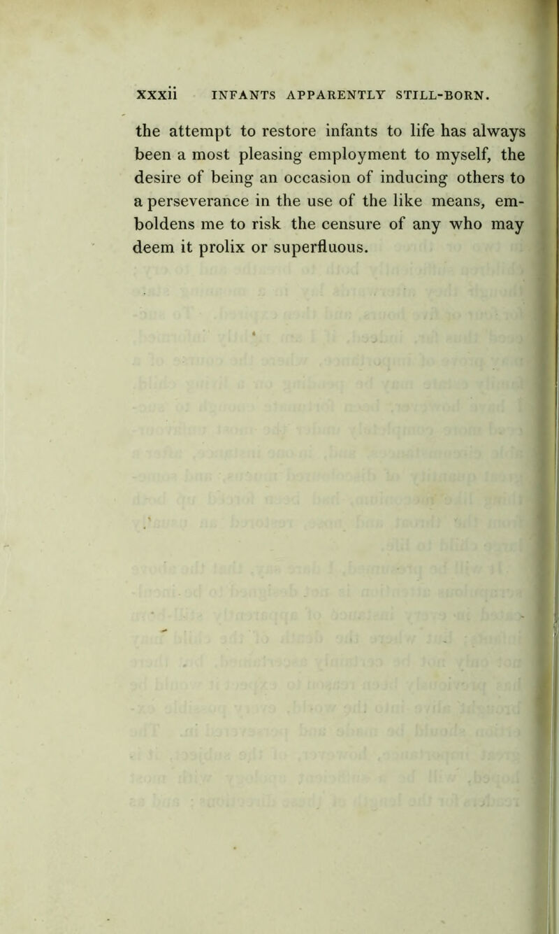 the attempt to restore infants to life has always been a most pleasing employment to myself, the desire of being an occasion of inducing others to a perseverance in the use of the like means, em- boldens me to risk the censure of any who may deem it prolix or superfluous.