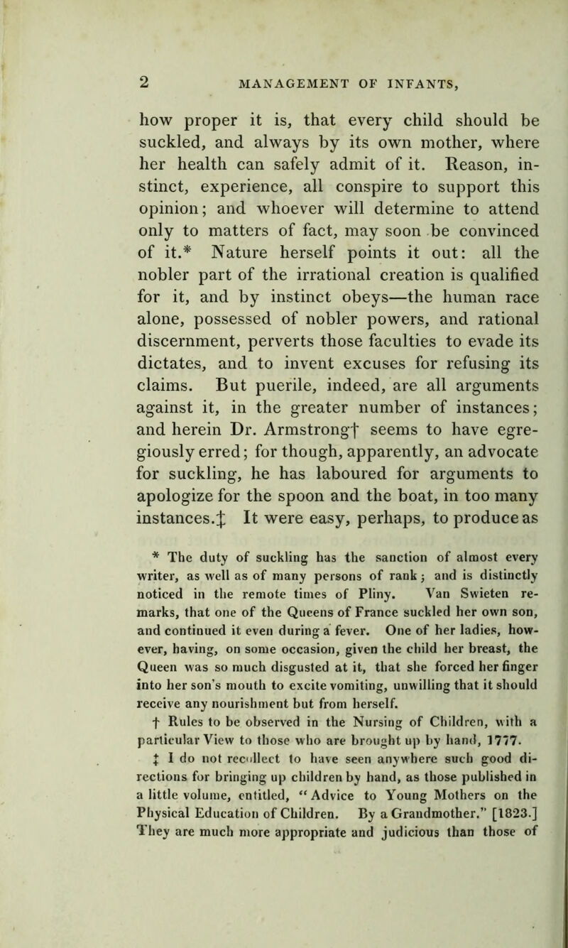2 how proper it is, that every child should be suckled, and always by its own mother, where her health can safely admit of it. Reason, in- stinct, experience, all conspire to support this opinion; and whoever will determine to attend only to matters of fact, may soon be convinced of it.* Nature herself points it out: all the nobler part of the irrational creation is qualified for it, and by instinct obeys—the human race alone, possessed of nobler powers, and rational discernment, perverts those faculties to evade its dictates, and to invent excuses for refusing its claims. But puerile, indeed, are all arguments against it, in the greater number of instances; and herein Dr. Armstrong')' seems to have egre- giously erred; for though, apparently, an advocate for suckling, he has laboured for arguments to apologize for the spoon and the boat, in too many instances.:): It were easy, perhaps, to produce as * The duty of suckling has the sanction of almost every writer, as well as of many persons of rank j and is distinctly noticed in the remote times of Pliny. Van Swieten re- marks, that one of the Queens of France suckled her own son, and continued it even during a fever. One of her ladies, how- ever, having, on some occasion, given the child her breast, the Queen was so much disgusted at it, that she forced her finger into her son’s mouth to excite vomiting, unwilling that it should receive any nourishment but from herself. t Rules to be observed in the Nursing of Children, with a particular View to those who are brought up by hand, 1777. J I do not recollect to have seen anywhere such good di- rections for bringing up children by hand, as those published in a little volume, entitled, “Advice to Young Mothers on the Physical Education of Children. By a Grandmother.” [1823.] They are much more appropriate and judicious than those of