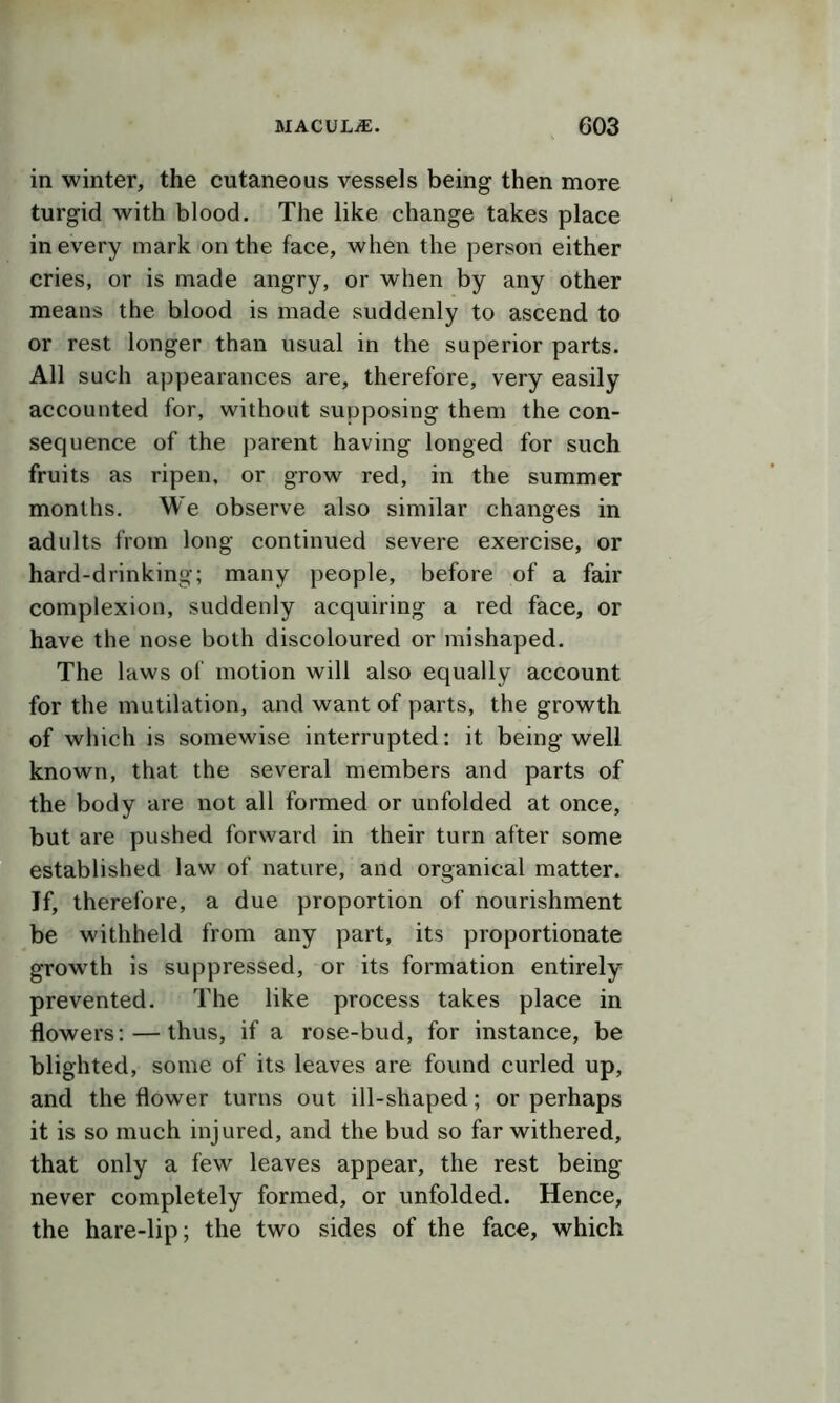 in winter, the cutaneous vessels being then more turgid with blood. The like change takes place in every mark on the face, when the person either cries, or is made angry, or when by any other means the blood is made suddenly to ascend to or rest longer than usual in the superior parts. All such appearances are, therefore, very easily accounted for, without supposing them the con- sequence of the parent having longed for such fruits as ripen, or grow red, in the summer months. We observe also similar changes in adults from long continued severe exercise, or hard-drinking; many people, before of a fair complexion, suddenly acquiring a red face, or have the nose both discoloured or mishaped. The laws of motion will also equally account for the mutilation, and want of parts, the growth of which is somewise interrupted: it being well known, that the several members and parts of the body are not all formed or unfolded at once, but are pushed forward in their turn after some established law of nature, and organical matter. Jf, therefore, a due proportion of nourishment be withheld from any part, its proportionate growth is suppressed, or its formation entirely prevented. The like process takes place in flowers: — thus, if a rose-bud, for instance, be blighted, some of its leaves are found curled up, and the flower turns out ill-shaped; or perhaps it is so much injured, and the bud so far withered, that only a few leaves appear, the rest being never completely formed, or unfolded. Hence, the hare-lip; the two sides of the face, which