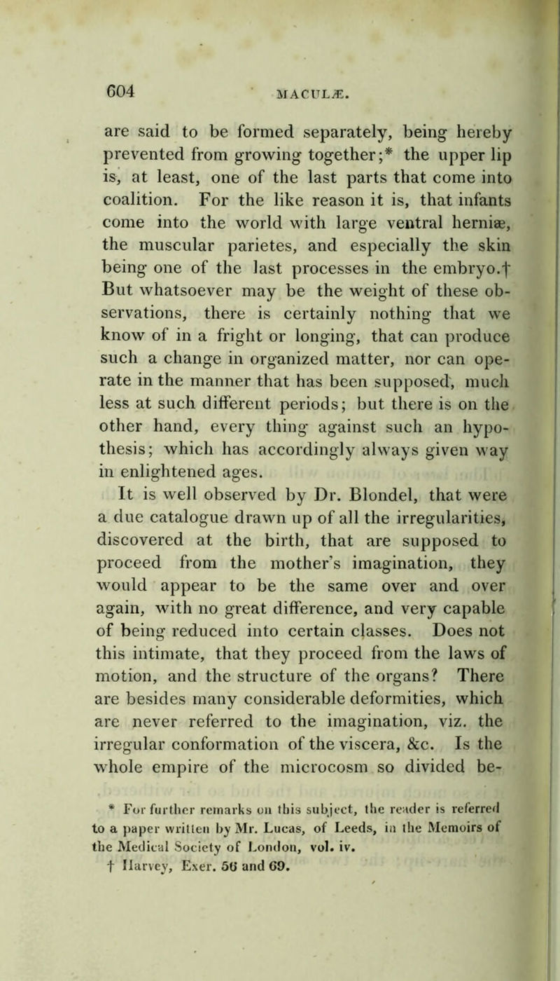 G04 are said to be formed separately, being hereby prevented from growing together;* the upper lip is, at least, one of the last parts that come into coalition. For the like reason it is, that infants come into the world with large ventral herniae, the muscular parietes, and especially the skin being one of the last processes in the embryo.f But whatsoever may be the weight of these ob- servations, there is certainly nothing that we know of in a fright or longing, that can produce such a change in organized matter, nor can ope- rate in the manner that has been supposed, much less at such different periods; but there is on the other hand, every thing against such an hypo- thesis; which has accordingly always given way in enlightened ages. It is well observed by Dr. Blondel, that were a due catalogue drawn up of all the irregularities, discovered at the birth, that are supposed to proceed from the mother’s imagination, they would appear to be the same over and over again, with no great difference, and very capable of being reduced into certain classes. Does not this intimate, that they proceed from the laws of motion, and the structure of the organs? There are besides many considerable deformities, which are never referred to the imagination, viz. the irregular conformation of the viscera, &c. Is the whole empire of the microcosm so divided be- * For furtlier remarks on this subject, the render is referred to a paper written by Mr. Lucas, of Leeds, in the Memoirs of the Medical Society of London, vol. iv. t Harvey, Exer. 50 and 69.