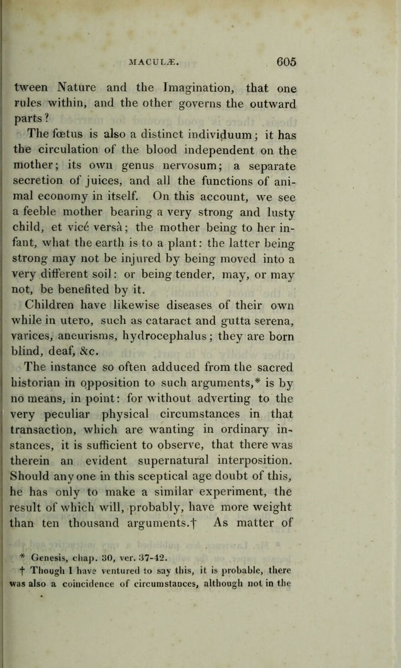 tween Nature and the Imagination, that one rules within, and the other governs the outward parts? The foetus is also a distinct individuum; it has the circulation of the blood independent on the mother; its own genus nervosum; a separate secretion of juices, and all the functions of ani- mal economy in itself. On this account, we see a feeble mother bearing a very strong and lusty child, et vic6 versa; the mother being to her in- fant, what the earth is to a plant: the latter being strong may not be injured by being moved into a very different soil: or being tender, may, or may not, be benefited by it. Children have likewise diseases of their own while in utero, such as cataract and gutta serena, varices, aneurisms, hydrocephalus; they are born blind, deaf. See. The instance so often adduced from the sacred historian in opposition to such arguments,* is by ;no means, in point: for without adverting to the very peculiar physical circumstances in that transaction, which are wanting in ordinary in- stances, it is sufficient to observe, that there was therein an evident supernatural interposition. Should anyone in this sceptical age doubt of this, he has only to make a similar experiment, the result of which will, probably, have more weight than ten thousand arguments.! As matter of * Genesis, chap. UO, ver. .‘37-42. t Tliougli I have ventured to say this, it is probable, there was also a coincidence of circumstances, although not in the